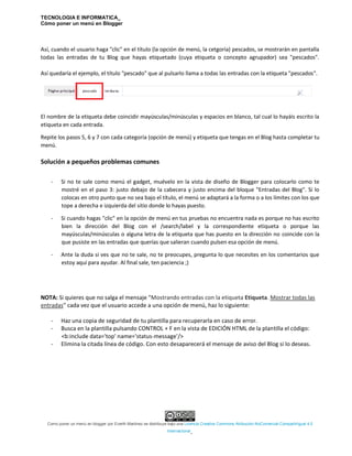 TECNOLOGIA E INFORMATICA_
Cómo poner un menú en Blogger
Como poner un menú en blogger por Everth Martinez se distribuye bajo una Licencia Creative Commons Atribución-NoComercial-CompartirIgual 4.0
Internacional.
Así, cuando el usuario haga "clic" en el título (la opción de menú, la cetgoría) pescados, se mostrarán en pantalla
todas las entradas de tu Blog que hayas etiquetado (cuya etiqueta o concepto agrupador) sea "pescados".
Así quedaría el ejemplo, el título "pescado" que al pulsarlo llama a todas las entradas con la etiqueta "pescados".
El nombre de la etiqueta debe coincidir mayúsculas/minúsculas y espacios en blanco, tal cual lo hayáis escrito la
etiqueta en cada entrada.
Repite los pasos 5, 6 y 7 con cada categoría (opción de menú) y etiqueta que tengas en el Blog hasta completar tu
menú.
Solución a pequeños problemas comunes
- Si no te sale como menú el gadget, muévelo en la vista de diseño de Blogger para colocarlo como te
mostré en el paso 3: justo debajo de la cabecera y justo encima del bloque "Entradas del Blog". Si lo
colocas en otro punto que no sea bajo el título, el menú se adaptará a la forma o a los límites con los que
tope a derecha e izquierda del sitio donde lo hayas puesto.
- Si cuando hagas "clic" en la opción de menú en tus pruebas no encuentra nada es porque no has escrito
bien la dirección del Blog con el /search/label y la correspondiente etiqueta o porque las
mayúsculas/minúsculas o alguna letra de la etiqueta que has puesto en la dirección no coincide con la
que pusiste en las entradas que querías que salieran cuando pulsen esa opción de menú.
- Ante la duda si ves que no te sale, no te preocupes, pregunta lo que necesites en los comentarios que
estoy aquí para ayudar. Al final sale, ten paciencia ;)
NOTA: Si quieres que no salga el mensaje "Mostrando entradas con la etiqueta Etiqueta. Mostrar todas las
entradas" cada vez que el usuario accede a una opción de menú, haz lo siguiente:
- Haz una copia de seguridad de tu plantilla para recuperarla en caso de error.
- Busca en la plantilla pulsando CONTROL + F en la vista de EDICIÓN HTML de la plantilla el código:
<b:include data='top' name='status-message'/>
- Elimina la citada línea de código. Con esto desaparecerá el mensaje de aviso del Blog si lo deseas.
 