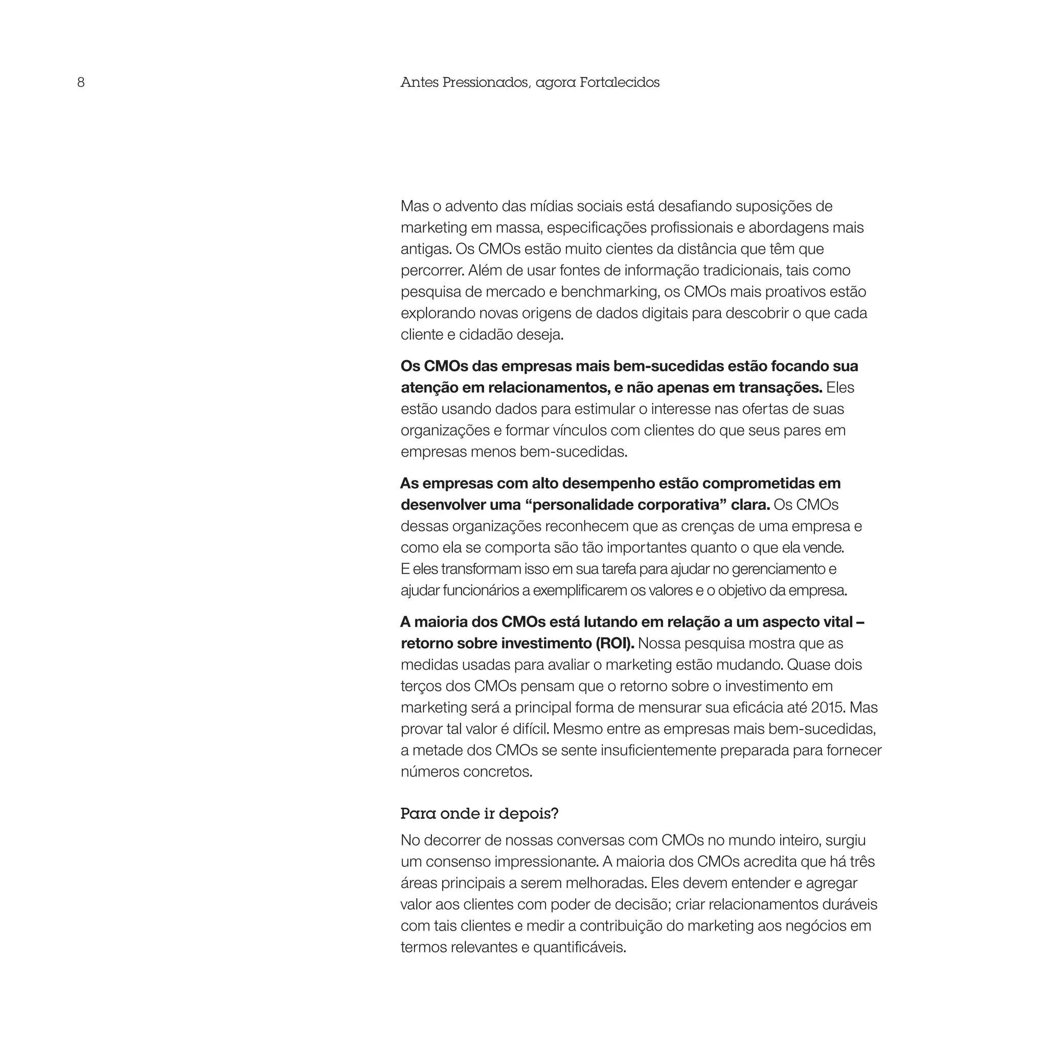 8   Antes Pressionados, agora Fortalecidos




    Mas o advento das mídias sociais está desafiando suposições de
    marketing em massa, especificações profissionais e abordagens mais
    antigas. Os CMOs estão muito cientes da distância que têm que
    percorrer. Além de usar fontes de informação tradicionais, tais como
    pesquisa de mercado e benchmarking, os CMOs mais proativos estão
    explorando novas origens de dados digitais para descobrir o que cada
    cliente e cidadão deseja.

    Os CMOs das empresas mais bem-sucedidas estão focando sua
    atenção em relacionamentos, e não apenas em transações. Eles
    estão usando dados para estimular o interesse nas ofertas de suas
    organizações e formar vínculos com clientes do que seus pares em
    empresas menos bem-sucedidas.

    As empresas com alto desempenho estão comprometidas em
    desenvolver uma “personalidade corporativa” clara. Os CMOs
    dessas organizações reconhecem que as crenças de uma empresa e
    como ela se comporta são tão importantes quanto o que ela vende.
    E eles transformam isso em sua tarefa para ajudar no gerenciamento e
    ajudar funcionários a exemplificarem os valores e o objetivo da empresa.

    A maioria dos CMOs está lutando em relação a um aspecto vital –
    retorno sobre investimento (ROI). Nossa pesquisa mostra que as
    medidas usadas para avaliar o marketing estão mudando. Quase dois
    terços dos CMOs pensam que o retorno sobre o investimento em
    marketing será a principal forma de mensurar sua eficácia até 2015. Mas
    provar tal valor é difícil. Mesmo entre as empresas mais bem-sucedidas,
    a metade dos CMOs se sente insuficientemente preparada para fornecer
    números concretos.

    Para onde ir depois?
    No decorrer de nossas conversas com CMOs no mundo inteiro, surgiu
    um consenso impressionante. A maioria dos CMOs acredita que há três
    áreas principais a serem melhoradas. Eles devem entender e agregar
    valor aos clientes com poder de decisão; criar relacionamentos duráveis
    com tais clientes e medir a contribuição do marketing aos negócios em
    termos relevantes e quantificáveis.
 