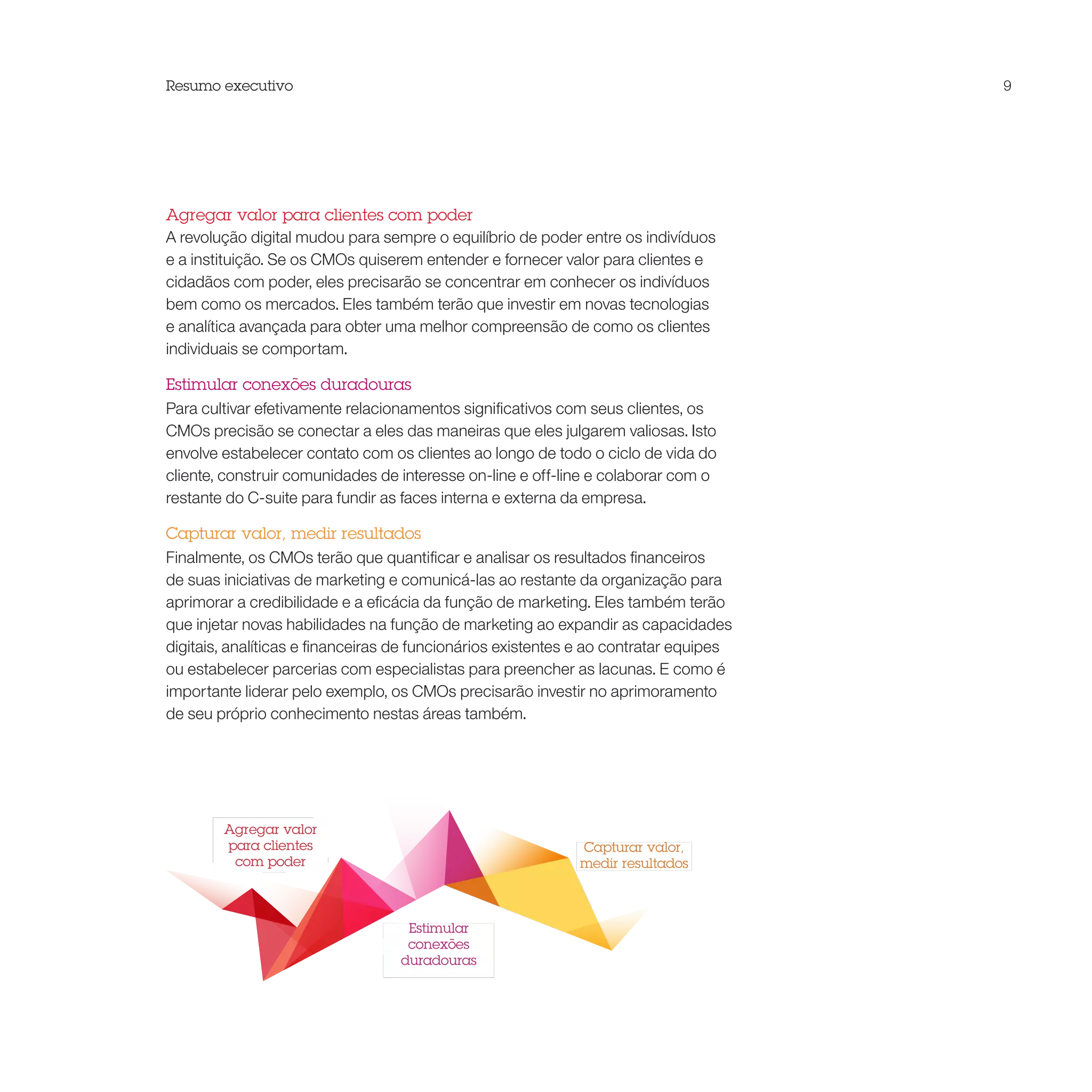 Resumo executivo                                                                       9




Agregar valor para clientes com poder
A revolução digital mudou para sempre o equilíbrio de poder entre os indivíduos
e a instituição. Se os CMOs quiserem entender e fornecer valor para clientes e
cidadãos com poder, eles precisarão se concentrar em conhecer os indivíduos
bem como os mercados. Eles também terão que investir em novas tecnologias
e analítica avançada para obter uma melhor compreensão de como os clientes
individuais se comportam.

Estimular conexões duradouras
Para cultivar efetivamente relacionamentos significativos com seus clientes, os
CMOs precisão se conectar a eles das maneiras que eles julgarem valiosas. Isto
envolve estabelecer contato com os clientes ao longo de todo o ciclo de vida do
cliente, construir comunidades de interesse on-line e off-line e colaborar com o
restante do C-suite para fundir as faces interna e externa da empresa.

Capturar valor, medir resultados
Finalmente, os CMOs terão que quantificar e analisar os resultados financeiros
de suas iniciativas de marketing e comunicá-las ao restante da organização para
aprimorar a credibilidade e a eficácia da função de marketing. Eles também terão
que injetar novas habilidades na função de marketing ao expandir as capacidades
digitais, analíticas e financeiras de funcionários existentes e ao contratar equipes
ou estabelecer parcerias com especialistas para preencher as lacunas. E como é
importante liderar pelo exemplo, os CMOs precisarão investir no aprimoramento
de seu próprio conhecimento nestas áreas também.




        Agregar valor
        para clientes                                        Capturar valor,
         com poder                                           medir resultados



                                   Estimular
                                   conexões
                                  duradouras
 