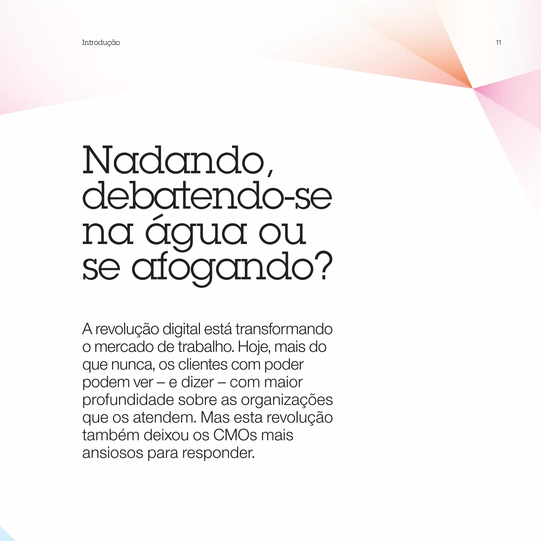 Introdução                               11




Nadando,
debatendo-se
na água ou
se afogando?
A revolução digital está transformando
o mercado de trabalho. Hoje, mais do
que nunca, os clientes com poder
podem ver – e dizer – com maior
profundidade sobre as organizações
que os atendem. Mas esta revolução
também deixou os CMOs mais
ansiosos para responder.
 