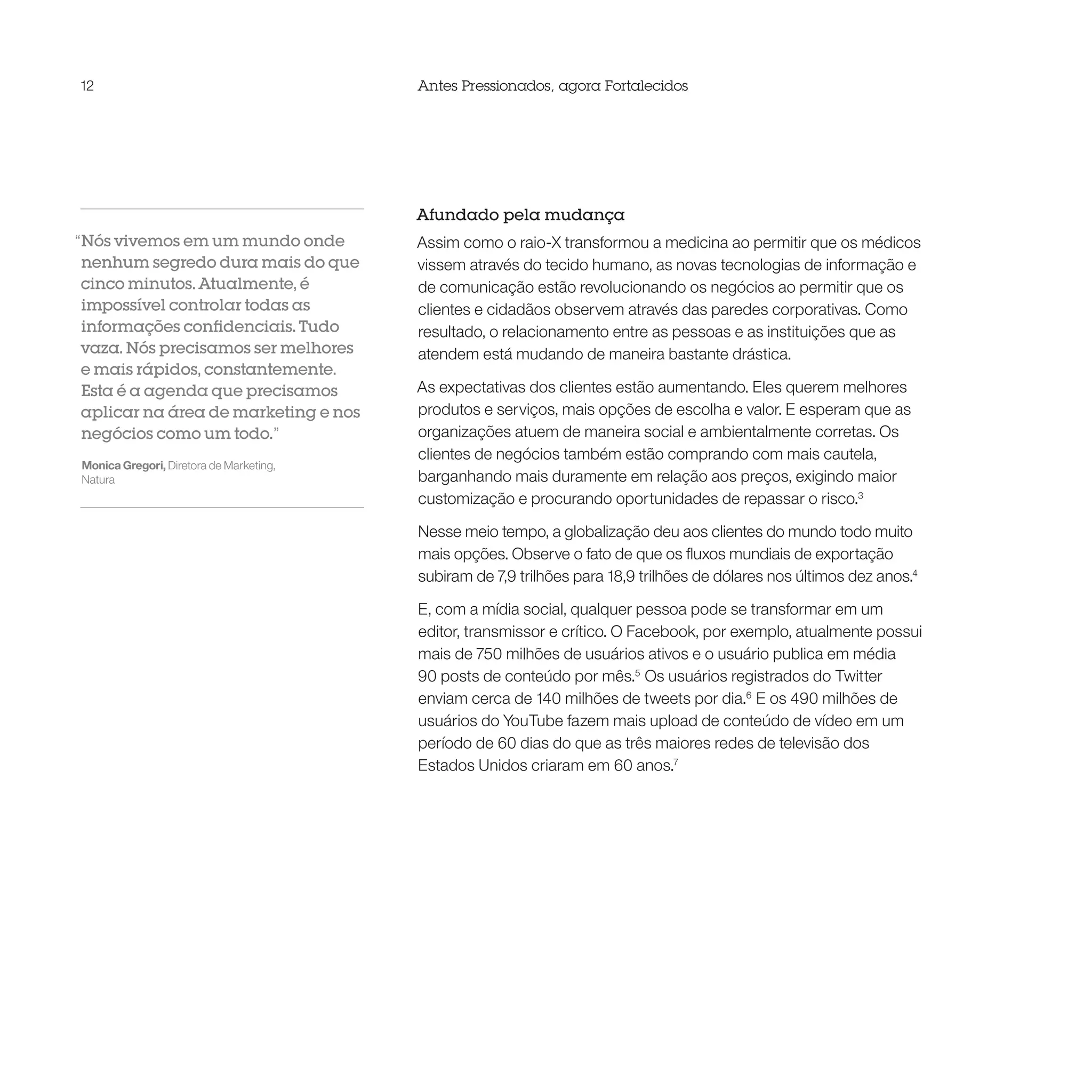 12                                       Antes Pressionados, agora Fortalecidos




                                         Afundado pela mudança
“Nós vivemos em um mundo onde            Assim como o raio-X transformou a medicina ao permitir que os médicos
 nenhum segredo dura mais do que         vissem através do tecido humano, as novas tecnologias de informação e
 cinco minutos. Atualmente, é            de comunicação estão revolucionando os negócios ao permitir que os
 impossível controlar todas as           clientes e cidadãos observem através das paredes corporativas. Como
 informações confidenciais. Tudo         resultado, o relacionamento entre as pessoas e as instituições que as
 vaza. Nós precisamos ser melhores       atendem está mudando de maneira bastante drástica.
 e mais rápidos, constantemente.
 Esta é a agenda que precisamos          As expectativas dos clientes estão aumentando. Eles querem melhores
 aplicar na área de marketing e nos      produtos e serviços, mais opções de escolha e valor. E esperam que as
 negócios como um todo.”                 organizações atuem de maneira social e ambientalmente corretas. Os
                                         clientes de negócios também estão comprando com mais cautela,
Monica Gregori, Diretora de Marketing,
Natura                                   barganhando mais duramente em relação aos preços, exigindo maior
                                         customização e procurando oportunidades de repassar o risco.3

                                         Nesse meio tempo, a globalização deu aos clientes do mundo todo muito
                                         mais opções. Observe o fato de que os fluxos mundiais de exportação
                                         subiram de 7,9 trilhões para 18,9 trilhões de dólares nos últimos dez anos.4

                                         E, com a mídia social, qualquer pessoa pode se transformar em um
                                         editor, transmissor e crítico. O Facebook, por exemplo, atualmente possui
                                         mais de 750 milhões de usuários ativos e o usuário publica em média
                                         90 posts de conteúdo por mês.5 Os usuários registrados do Twitter
                                         enviam cerca de 140 milhões de tweets por dia.6 E os 490 milhões de
                                         usuários do YouTube fazem mais upload de conteúdo de vídeo em um
                                         período de 60 dias do que as três maiores redes de televisão dos
                                         Estados Unidos criaram em 60 anos.7
 
