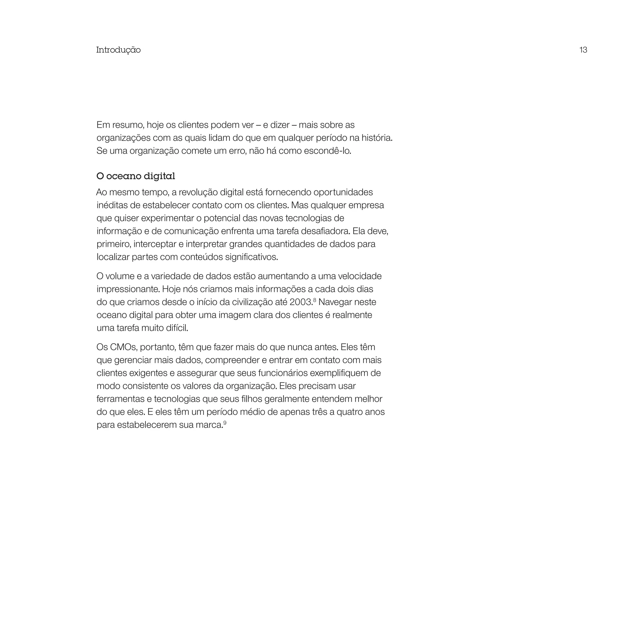 Introdução                                                                13




Em resumo, hoje os clientes podem ver – e dizer – mais sobre as
organizações com as quais lidam do que em qualquer período na história.
Se uma organização comete um erro, não há como escondê-lo.

O oceano digital
Ao mesmo tempo, a revolução digital está fornecendo oportunidades
inéditas de estabelecer contato com os clientes. Mas qualquer empresa
que quiser experimentar o potencial das novas tecnologias de
informação e de comunicação enfrenta uma tarefa desafiadora. Ela deve,
primeiro, interceptar e interpretar grandes quantidades de dados para
localizar partes com conteúdos significativos.

O volume e a variedade de dados estão aumentando a uma velocidade
impressionante. Hoje nós criamos mais informações a cada dois dias
do que criamos desde o início da civilização até 2003.8 Navegar neste
oceano digital para obter uma imagem clara dos clientes é realmente
uma tarefa muito difícil.

Os CMOs, portanto, têm que fazer mais do que nunca antes. Eles têm
que gerenciar mais dados, compreender e entrar em contato com mais
clientes exigentes e assegurar que seus funcionários exemplifiquem de
modo consistente os valores da organização. Eles precisam usar
ferramentas e tecnologias que seus filhos geralmente entendem melhor
do que eles. E eles têm um período médio de apenas três a quatro anos
para estabelecerem sua marca.9
 
