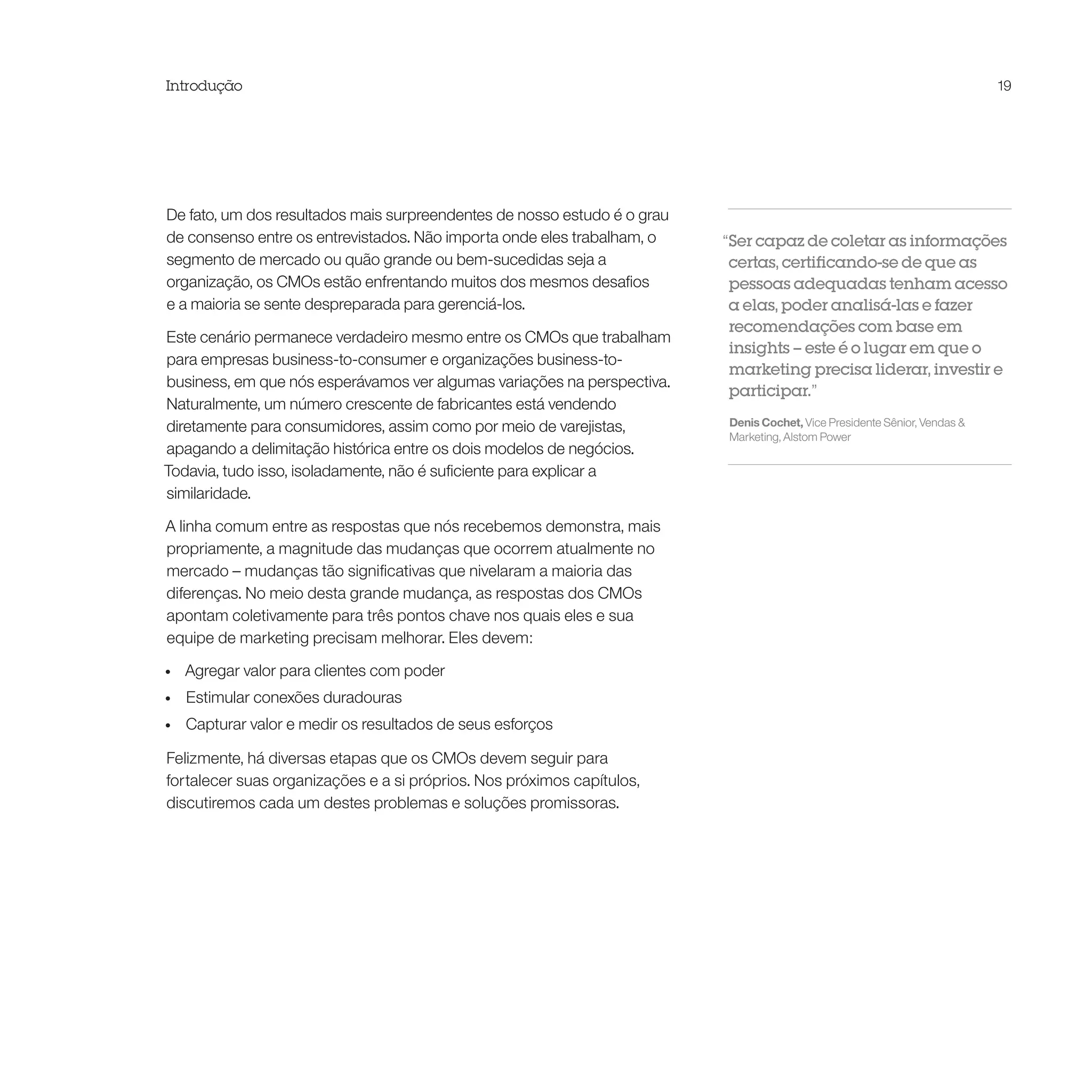 Introdução                                                                                                                 19




De fato, um dos resultados mais surpreendentes de nosso estudo é o grau
de consenso entre os entrevistados. Não importa onde eles trabalham, o    “Ser capaz de coletar as informações
segmento de mercado ou quão grande ou bem-sucedidas seja a                 certas, certificando-se de que as
organização, os CMOs estão enfrentando muitos dos mesmos desafios          pessoas adequadas tenham acesso
e a maioria se sente despreparada para gerenciá-los.                       a elas, poder analisá-las e fazer
                                                                           recomendações com base em
Este cenário permanece verdadeiro mesmo entre os CMOs que trabalham
                                                                           insights – este é o lugar em que o
para empresas business-to-consumer e organizações business-to-
                                                                           marketing precisa liderar, investir e
business, em que nós esperávamos ver algumas variações na perspectiva.
                                                                           participar.”
Naturalmente, um número crescente de fabricantes está vendendo
diretamente para consumidores, assim como por meio de varejistas,         Denis Cochet, Vice Presidente Sênior, Vendas &
                                                                          Marketing, Alstom Power
apagando a delimitação histórica entre os dois modelos de negócios.
Todavia, tudo isso, isoladamente, não é suficiente para explicar a
similaridade.

A linha comum entre as respostas que nós recebemos demonstra, mais
propriamente, a magnitude das mudanças que ocorrem atualmente no
mercado – mudanças tão significativas que nivelaram a maioria das
diferenças. No meio desta grande mudança, as respostas dos CMOs
apontam coletivamente para três pontos chave nos quais eles e sua
equipe de marketing precisam melhorar. Eles devem:

•	   Agregar valor para clientes com poder
•	   Estimular conexões duradouras
•	   Capturar valor e medir os resultados de seus esforços

Felizmente, há diversas etapas que os CMOs devem seguir para
fortalecer suas organizações e a si próprios. Nos próximos capítulos,
discutiremos cada um destes problemas e soluções promissoras.
 