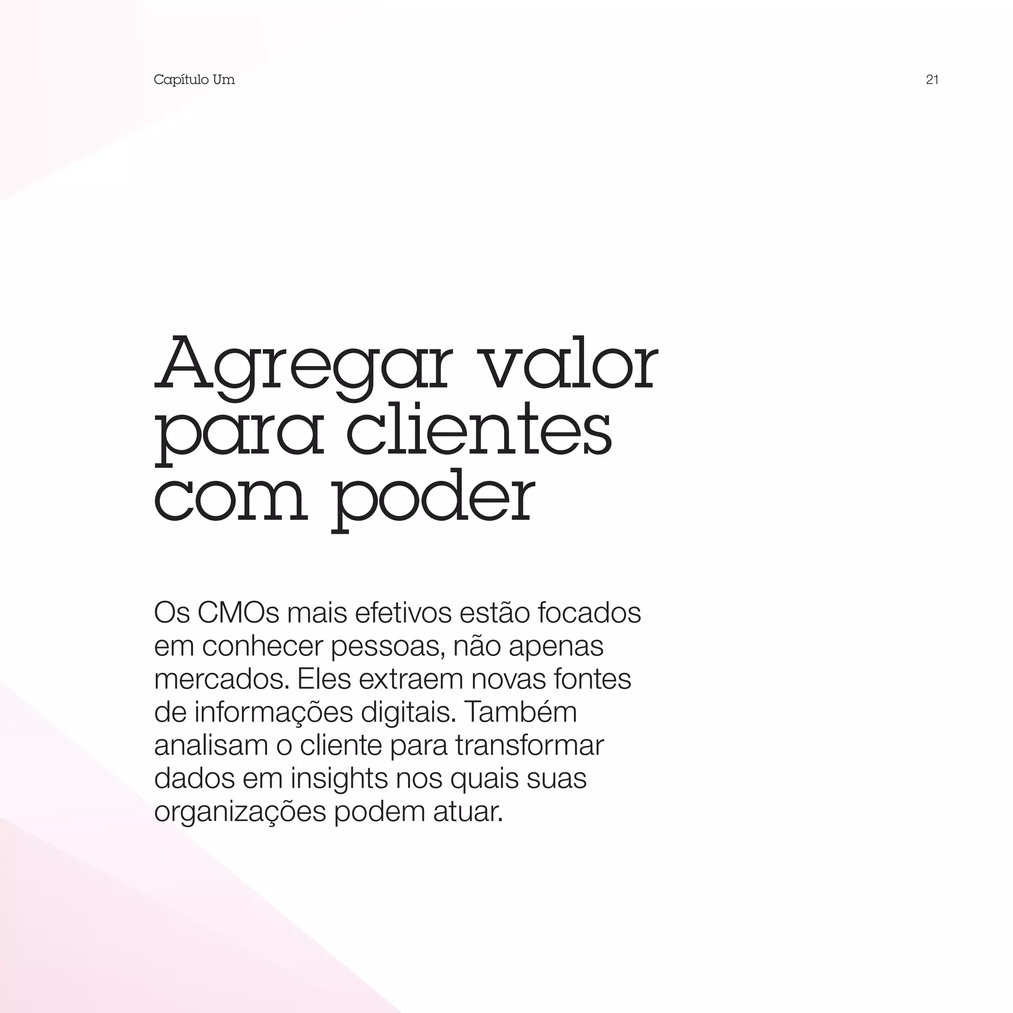 Capítulo Um                           21




Agregar valor
para clientes
com poder
Os CMOs mais efetivos estão focados
em conhecer pessoas, não apenas
mercados. Eles extraem novas fontes
de informações digitais. Também
analisam o cliente para transformar
dados em insights nos quais suas
organizações podem atuar.
 