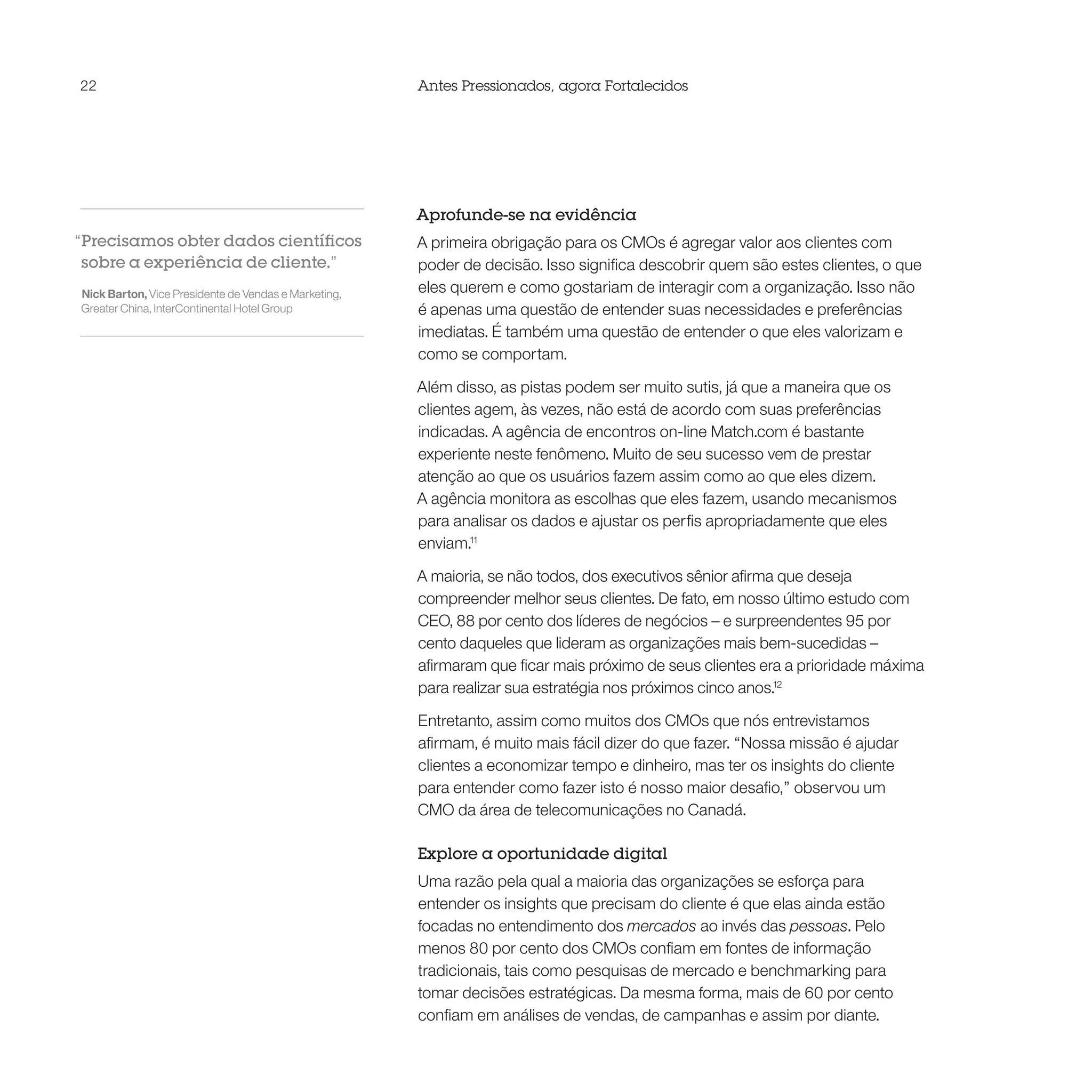 22                                                    Antes Pressionados, agora Fortalecidos




                                                      Aprofunde-se na evidência
“Precisamos obter dados científicos                   A primeira obrigação para os CMOs é agregar valor aos clientes com
 sobre a experiência de cliente.”                     poder de decisão. Isso significa descobrir quem são estes clientes, o que
Nick Barton, Vice Presidente de Vendas e Marketing,   eles querem e como gostariam de interagir com a organização. Isso não
Greater China, InterContinental Hotel Group           é apenas uma questão de entender suas necessidades e preferências
                                                      imediatas. É também uma questão de entender o que eles valorizam e
                                                      como se comportam.

                                                      Além disso, as pistas podem ser muito sutis, já que a maneira que os
                                                      clientes agem, às vezes, não está de acordo com suas preferências
                                                      indicadas. A agência de encontros on-line Match.com é bastante
                                                      experiente neste fenômeno. Muito de seu sucesso vem de prestar
                                                      atenção ao que os usuários fazem assim como ao que eles dizem.
                                                      A agência monitora as escolhas que eles fazem, usando mecanismos
                                                      para analisar os dados e ajustar os perfis apropriadamente que eles
                                                      enviam.11

                                                      A maioria, se não todos, dos executivos sênior afirma que deseja
                                                      compreender melhor seus clientes. De fato, em nosso último estudo com
                                                      CEO, 88 por cento dos líderes de negócios – e surpreendentes 95 por
                                                      cento daqueles que lideram as organizações mais bem-sucedidas –
                                                      afirmaram que ficar mais próximo de seus clientes era a prioridade máxima
                                                      para realizar sua estratégia nos próximos cinco anos.12

                                                      Entretanto, assim como muitos dos CMOs que nós entrevistamos
                                                      afirmam, é muito mais fácil dizer do que fazer. “Nossa missão é ajudar
                                                      clientes a economizar tempo e dinheiro, mas ter os insights do cliente
                                                      para entender como fazer isto é nosso maior desafio,” observou um
                                                      CMO da área de telecomunicações no Canadá.

                                                      Explore a oportunidade digital
                                                      Uma razão pela qual a maioria das organizações se esforça para
                                                      entender os insights que precisam do cliente é que elas ainda estão
                                                      focadas no entendimento dos mercados ao invés das pessoas. Pelo
                                                      menos 80 por cento dos CMOs confiam em fontes de informação
                                                      tradicionais, tais como pesquisas de mercado e benchmarking para
                                                      tomar decisões estratégicas. Da mesma forma, mais de 60 por cento
                                                      confiam em análises de vendas, de campanhas e assim por diante.
 