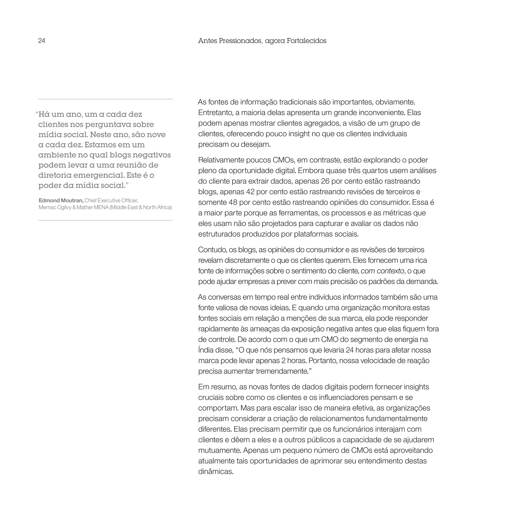 24                                                        Antes Pressionados, agora Fortalecidos




                                                          As fontes de informação tradicionais são importantes, obviamente.
“Há um ano, um a cada dez                                 Entretanto, a maioria delas apresenta um grande inconveniente. Elas
 clientes nos perguntava sobre                            podem apenas mostrar clientes agregados, a visão de um grupo de
 mídia social. Neste ano, são nove                        clientes, oferecendo pouco insight no que os clientes individuais
 a cada dez. Estamos em um                                precisam ou desejam.
 ambiente no qual blogs negativos
                                                          Relativamente poucos CMOs, em contraste, estão explorando o poder
 podem levar a uma reunião de
                                                          pleno da oportunidade digital. Embora quase três quartos usem análises
 diretoria emergencial. Este é o
                                                          do cliente para extrair dados, apenas 26 por cento estão rastreando
 poder da mídia social.”
                                                          blogs, apenas 42 por cento estão rastreando revisões de terceiros e
Edmond Moutran, Chief Executive Officer,                  somente 48 por cento estão rastreando opiniões do consumidor. Essa é
Memac Ogilvy & Mather MENA (Middle East & North Africa)
                                                          a maior parte porque as ferramentas, os processos e as métricas que
                                                          eles usam não são projetados para capturar e avaliar os dados não
                                                          estruturados produzidos por plataformas sociais.

                                                          Contudo, os blogs, as opiniões do consumidor e as revisões de terceiros
                                                          revelam discretamente o que os clientes querem. Eles fornecem uma rica
                                                          fonte de informações sobre o sentimento do cliente, com contexto, o que
                                                          pode ajudar empresas a prever com mais precisão os padrões da demanda.

                                                          As conversas em tempo real entre indivíduos informados também são uma
                                                          fonte valiosa de novas ideias. E quando uma organização monitora estas
                                                          fontes sociais em relação a menções de sua marca, ela pode responder
                                                          rapidamente às ameaças da exposição negativa antes que elas fiquem fora
                                                          de controle. De acordo com o que um CMO do segmento de energia na
                                                          Índia disse, “O que nós pensamos que levaria 24 horas para afetar nossa
                                                          marca pode levar apenas 2 horas. Portanto, nossa velocidade de reação
                                                          precisa aumentar tremendamente.”

                                                          Em resumo, as novas fontes de dados digitais podem fornecer insights
                                                          cruciais sobre como os clientes e os influenciadores pensam e se
                                                          comportam. Mas para escalar isso de maneira efetiva, as organizações
                                                          precisam considerar a criação de relacionamentos fundamentalmente
                                                          diferentes. Elas precisam permitir que os funcionários interajam com
                                                          clientes e dêem a eles e a outros públicos a capacidade de se ajudarem
                                                          mutuamente. Apenas um pequeno número de CMOs está aproveitando
                                                          atualmente tais oportunidades de aprimorar seu entendimento destas
                                                          dinâmicas.
 