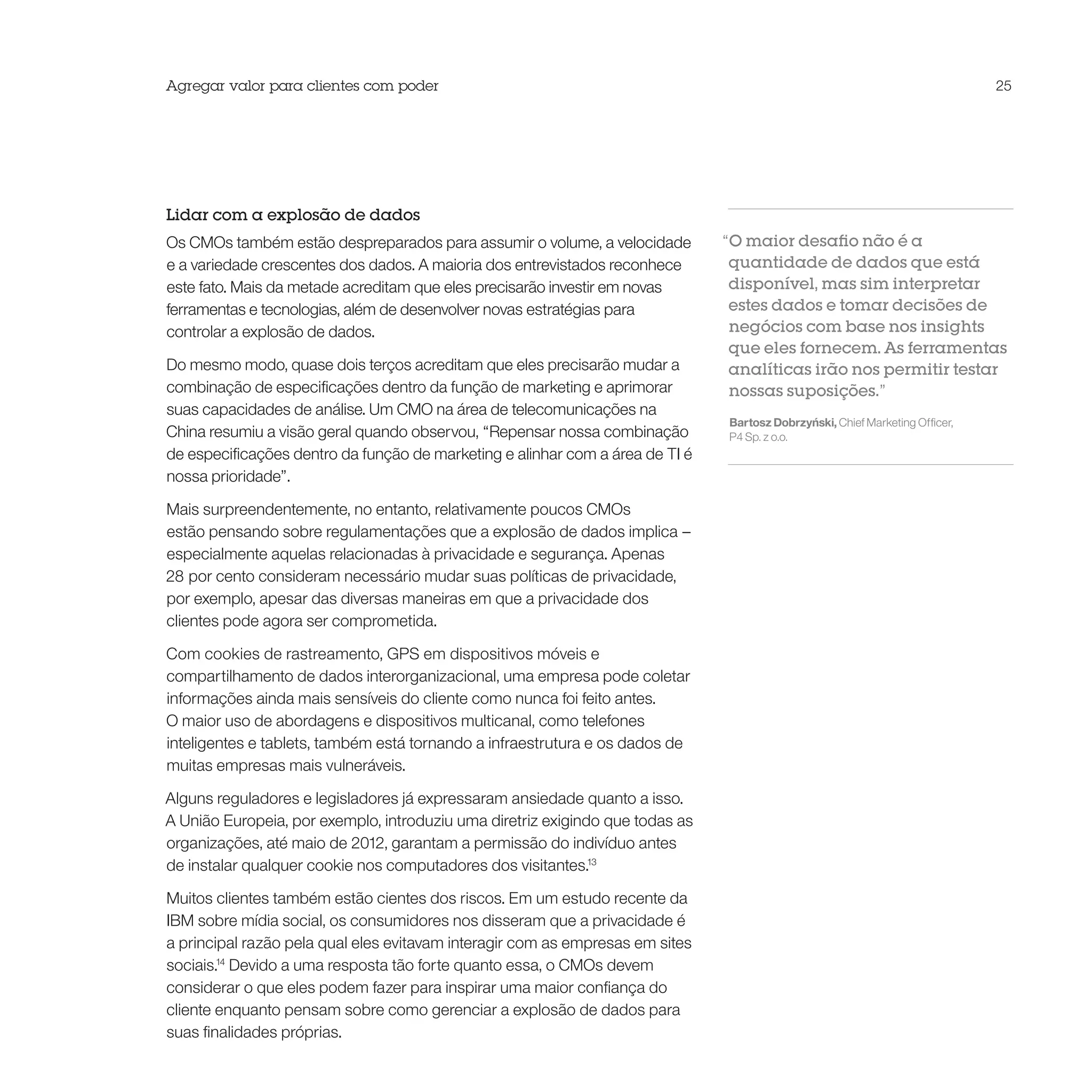 Agregar valor para clientes com poder                                                                                         25




Lidar com a explosão de dados
Os CMOs também estão despreparados para assumir o volume, a velocidade         “O maior desafio não é a
e a variedade crescentes dos dados. A maioria dos entrevistados reconhece       quantidade de dados que está
este fato. Mais da metade acreditam que eles precisarão investir em novas       disponível, mas sim interpretar
ferramentas e tecnologias, além de desenvolver novas estratégias para           estes dados e tomar decisões de
controlar a explosão de dados.                                                  negócios com base nos insights
                                                                                que eles fornecem. As ferramentas
Do mesmo modo, quase dois terços acreditam que eles precisarão mudar a          analíticas irão nos permitir testar
combinação de especificações dentro da função de marketing e aprimorar          nossas suposições.”
suas capacidades de análise. Um CMO na área de telecomunicações na
                                                                               Bartosz Dobrzyński, Chief Marketing Officer,
China resumiu a visão geral quando observou, “Repensar nossa combinação        P4 Sp. z o.o.
de especificações dentro da função de marketing e alinhar com a área de TI é
nossa prioridade”.

Mais surpreendentemente, no entanto, relativamente poucos CMOs
estão pensando sobre regulamentações que a explosão de dados implica –
especialmente aquelas relacionadas à privacidade e segurança. Apenas
28 por cento consideram necessário mudar suas políticas de privacidade,
por exemplo, apesar das diversas maneiras em que a privacidade dos
clientes pode agora ser comprometida.

Com cookies de rastreamento, GPS em dispositivos móveis e
compartilhamento de dados interorganizacional, uma empresa pode coletar
informações ainda mais sensíveis do cliente como nunca foi feito antes.
O maior uso de abordagens e dispositivos multicanal, como telefones
inteligentes e tablets, também está tornando a infraestrutura e os dados de
muitas empresas mais vulneráveis.

Alguns reguladores e legisladores já expressaram ansiedade quanto a isso.
A União Europeia, por exemplo, introduziu uma diretriz exigindo que todas as
organizações, até maio de 2012, garantam a permissão do indivíduo antes
de instalar qualquer cookie nos computadores dos visitantes.13

Muitos clientes também estão cientes dos riscos. Em um estudo recente da
IBM sobre mídia social, os consumidores nos disseram que a privacidade é
a principal razão pela qual eles evitavam interagir com as empresas em sites
sociais.14 Devido a uma resposta tão forte quanto essa, o CMOs devem
considerar o que eles podem fazer para inspirar uma maior confiança do
cliente enquanto pensam sobre como gerenciar a explosão de dados para
suas finalidades próprias.
 