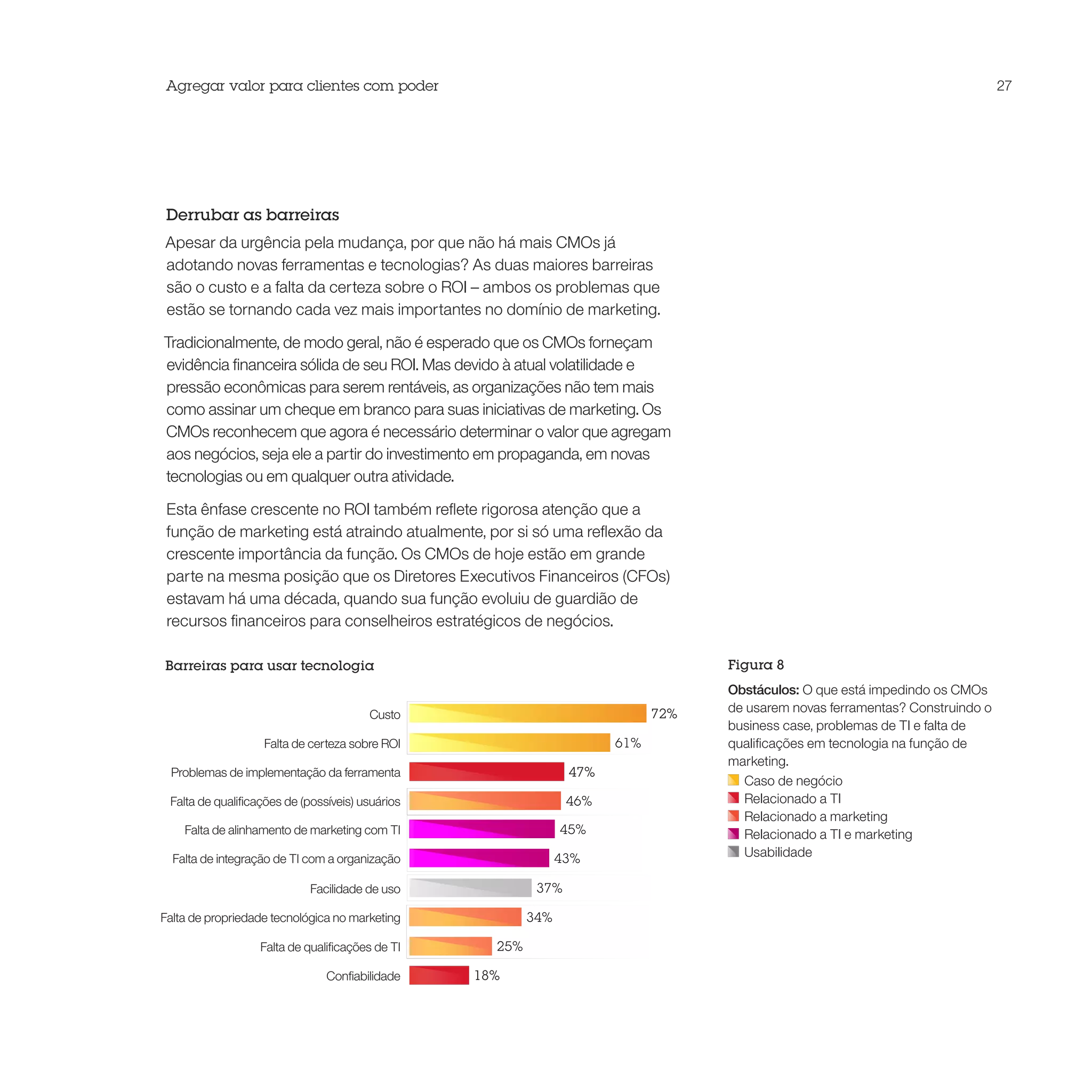 Agregar valor para clientes com poder                                                                                          27




 Derrubar as barreiras
Apesar da urgência pela mudança, por que não há mais CMOs já
adotando novas ferramentas e tecnologias? As duas maiores barreiras
são o custo e a falta da certeza sobre o ROI – ambos os problemas que
estão se tornando cada vez mais importantes no domínio de marketing.

Tradicionalmente, de modo geral, não é esperado que os CMOs forneçam
evidência financeira sólida de seu ROI. Mas devido à atual volatilidade e
pressão econômicas para serem rentáveis, as organizações não tem mais
como assinar um cheque em branco para suas iniciativas de marketing. Os
CMOs reconhecem que agora é necessário determinar o valor que agregam
aos negócios, seja ele a partir do investimento em propaganda, em novas
tecnologias ou em qualquer outra atividade.

 Esta ênfase crescente no ROI também reflete rigorosa atenção que a
 função de marketing está atraindo atualmente, por si só uma reflexão da
 crescente importância da função. Os CMOs de hoje estão em grande
 parte na mesma posição que os Diretores Executivos Financeiros (CFOs)
 estavam há uma década, quando sua função evoluiu de guardião de
 recursos financeiros para conselheiros estratégicos de negócios.

Barreiras para usar tecnologia                                                     Figura 8
                                                                                   Obstáculos: O que está impedindo os CMOs
                                        Custo                                72%   de usarem novas ferramentas? Construindo o
                                                                                   business case, problemas de TI e falta de
                   Falta de certeza sobre ROI                          61%         qualificações em tecnologia na função de
                                                                                   marketing.
 Problemas de implementação da ferramenta                        47%
                                                                                     Caso de negócio
 Falta de qualificações de (possíveis) usuários                  46%                 Relacionado a TI
                                                                                     Relacionado a marketing
    Falta de alinhamento de marketing com TI                    45%                  Relacionado a TI e marketing
  Falta de integração de TI com a organização                   43%                  Usabilidade

                            Facilidade de uso              37%

Falta de propriedade tecnológica no marketing             34%

                  Falta de qualificações de TI      25%

                                Confiabilidade    18%
 