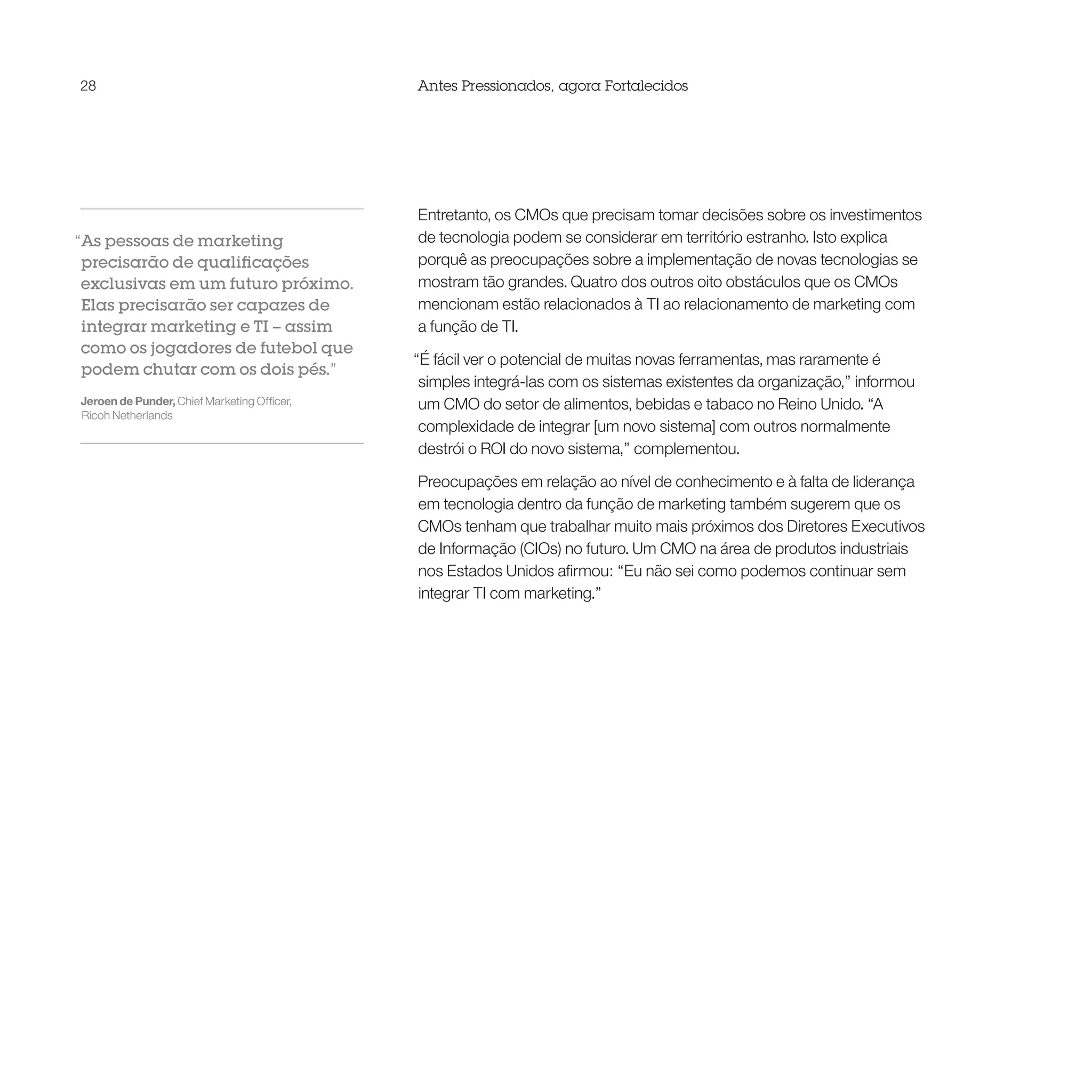 28                                           Antes Pressionados, agora Fortalecidos




                                             Entretanto, os CMOs que precisam tomar decisões sobre os investimentos
“As pessoas de marketing                     de tecnologia podem se considerar em território estranho. Isto explica
 precisarão de qualificações                 porquê as preocupações sobre a implementação de novas tecnologias se
 exclusivas em um futuro próximo.            mostram tão grandes. Quatro dos outros oito obstáculos que os CMOs
 Elas precisarão ser capazes de              mencionam estão relacionados à TI ao relacionamento de marketing com
 integrar marketing e TI – assim             a função de TI.
 como os jogadores de futebol que
                                             “É fácil ver o potencial de muitas novas ferramentas, mas raramente é
 podem chutar com os dois pés.”
                                              simples integrá-las com os sistemas existentes da organização,” informou
Jeroen de Punder, Chief Marketing Officer,    um CMO do setor de alimentos, bebidas e tabaco no Reino Unido. “A
Ricoh Netherlands
                                              complexidade de integrar [um novo sistema] com outros normalmente
                                              destrói o ROI do novo sistema,” complementou.

                                             Preocupações em relação ao nível de conhecimento e à falta de liderança
                                             em tecnologia dentro da função de marketing também sugerem que os
                                             CMOs tenham que trabalhar muito mais próximos dos Diretores Executivos
                                             de Informação (CIOs) no futuro. Um CMO na área de produtos industriais
                                             nos Estados Unidos afirmou: “Eu não sei como podemos continuar sem
                                             integrar TI com marketing.”
 