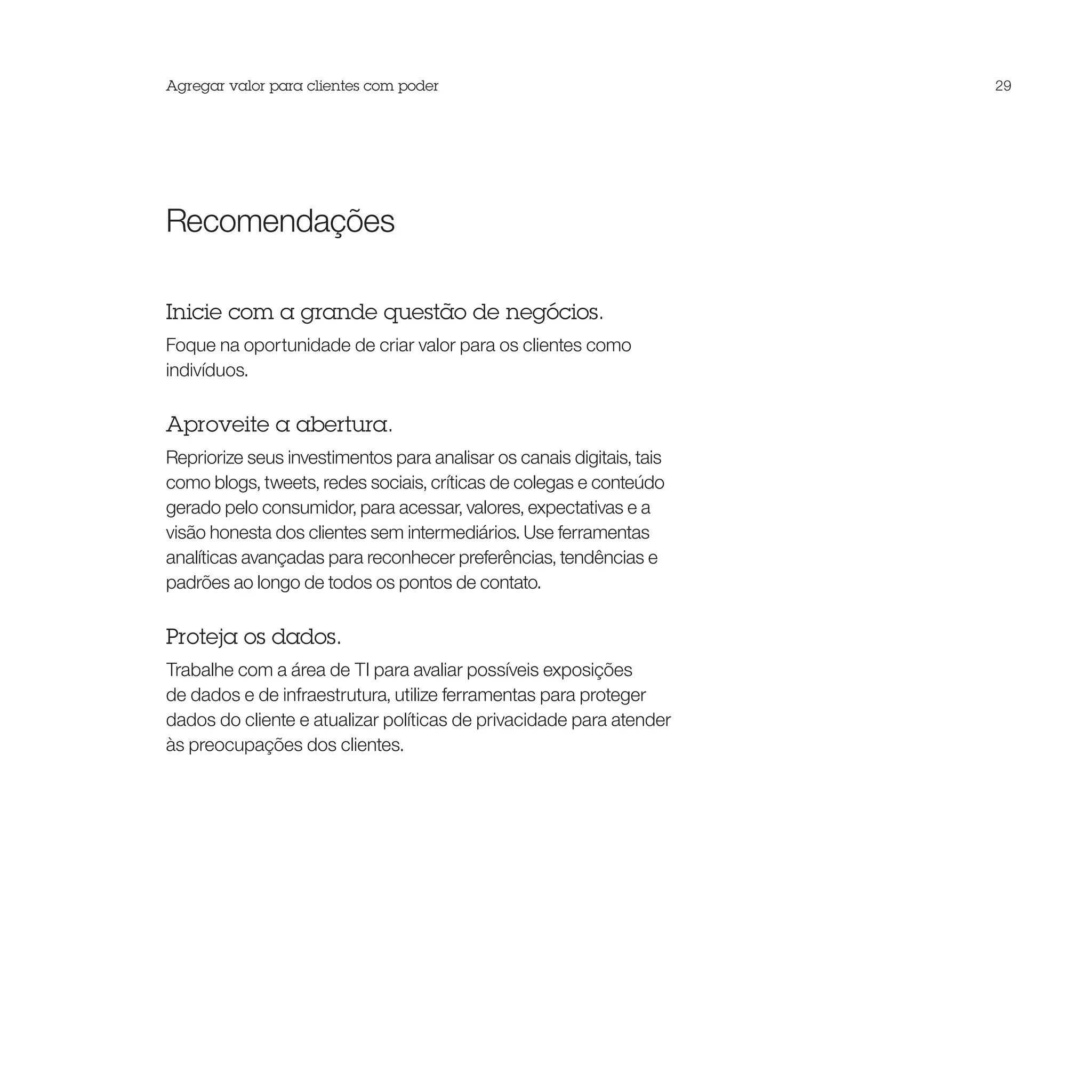 Agregar valor para clientes com poder                                  29




Recomendações

Inicie com a grande questão de negócios.
Foque na oportunidade de criar valor para os clientes como
indivíduos.

Aproveite a abertura.
Repriorize seus investimentos para analisar os canais digitais, tais
como blogs, tweets, redes sociais, críticas de colegas e conteúdo
gerado pelo consumidor, para acessar, valores, expectativas e a
visão honesta dos clientes sem intermediários. Use ferramentas
analíticas avançadas para reconhecer preferências, tendências e
padrões ao longo de todos os pontos de contato.

Proteja os dados.
Trabalhe com a área de TI para avaliar possíveis exposições
de dados e de infraestrutura, utilize ferramentas para proteger
dados do cliente e atualizar políticas de privacidade para atender
às preocupações dos clientes.
 