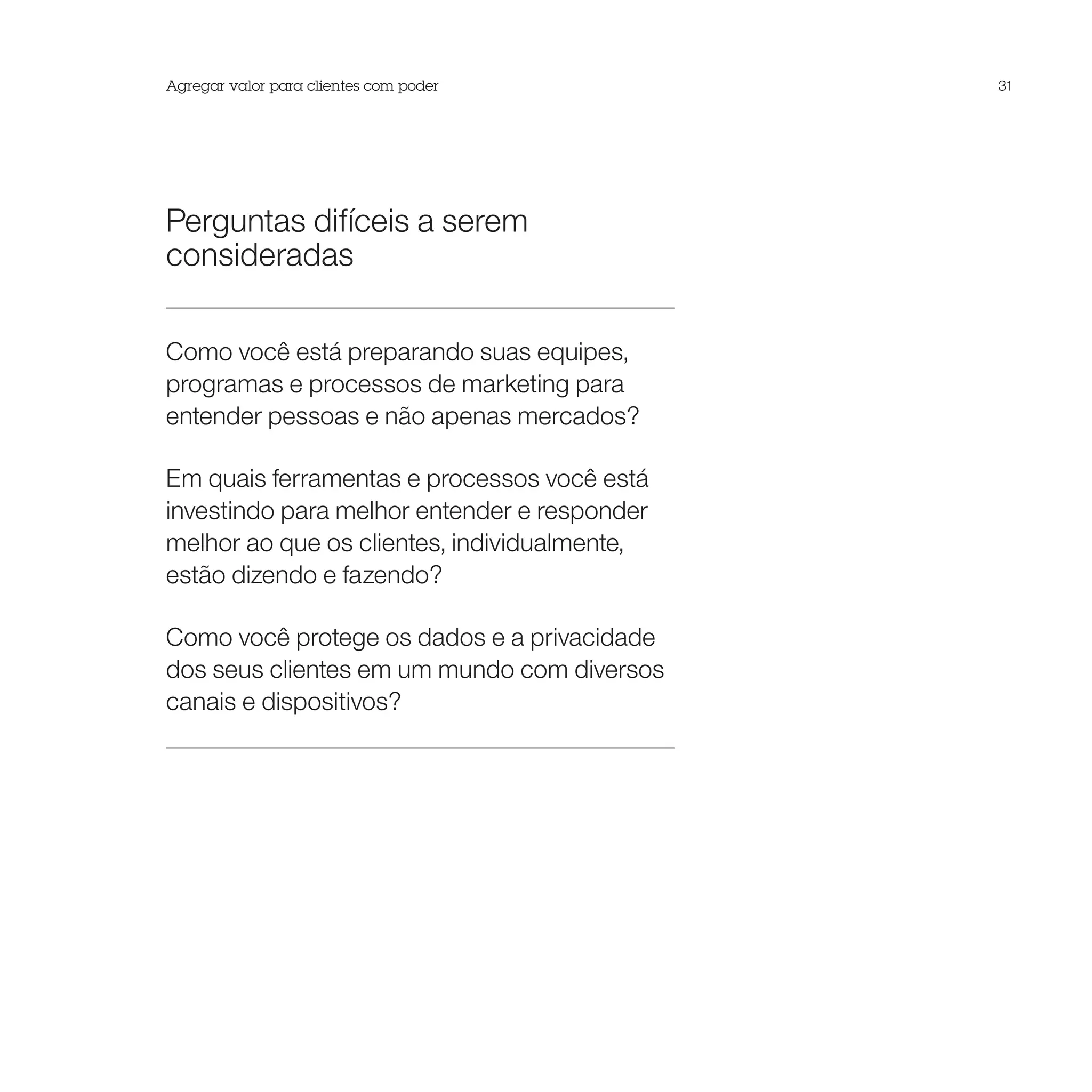 Agregar valor para clientes com poder         31




Perguntas difíceis a serem
consideradas

Como você está preparando suas equipes,
programas e processos de marketing para
entender pessoas e não apenas mercados?

Em quais ferramentas e processos você está
investindo para melhor entender e responder
melhor ao que os clientes, individualmente,
estão dizendo e fazendo?

Como você protege os dados e a privacidade
dos seus clientes em um mundo com diversos
canais e dispositivos?
 