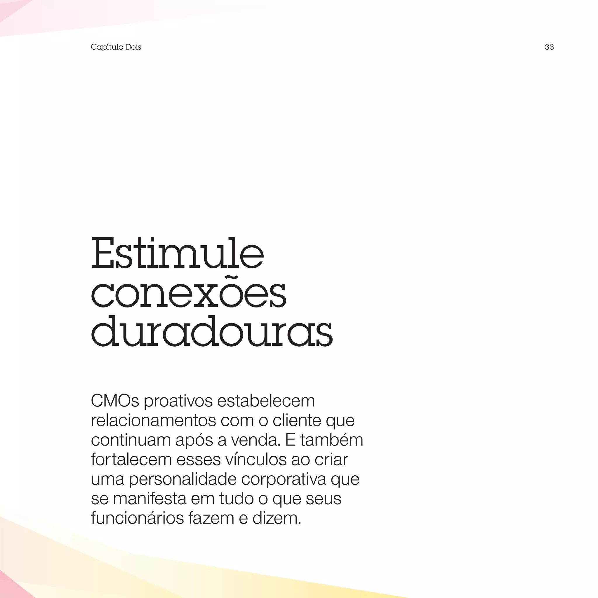 Capítulo Dois                        33




Estimule
conexões
duradouras
CMOs proativos estabelecem
relacionamentos com o cliente que
continuam após a venda. E também
fortalecem esses vínculos ao criar
uma personalidade corporativa que
se manifesta em tudo o que seus
funcionários fazem e dizem.
 