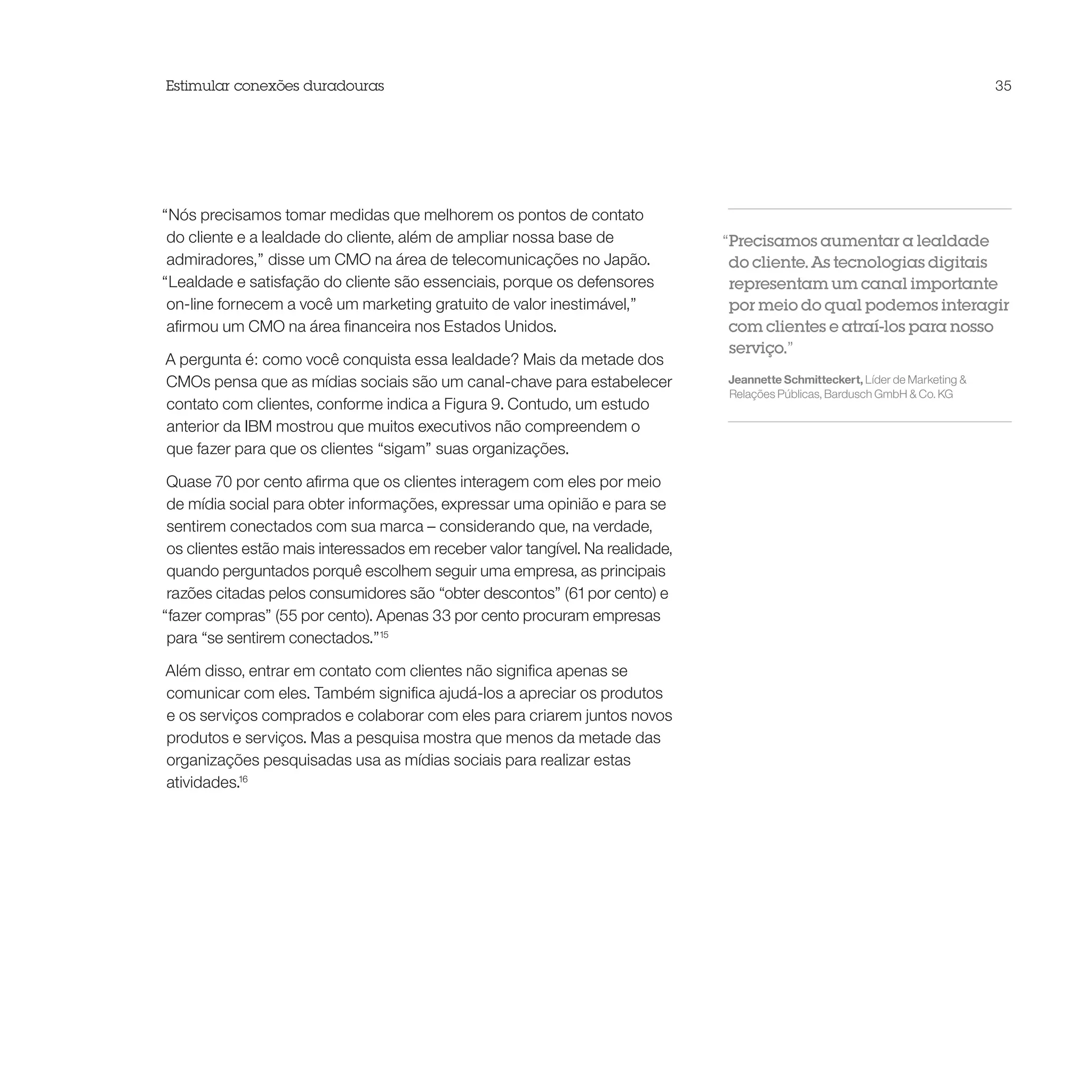 Estimular conexões duradouras                                                                                                   35




“Nós precisamos tomar medidas que melhorem os pontos de contato
 do cliente e a lealdade do cliente, além de ampliar nossa base de              “Precisamos aumentar a lealdade
 admiradores,” disse um CMO na área de telecomunicações no Japão.                do cliente. As tecnologias digitais
“Lealdade e satisfação do cliente são essenciais, porque os defensores           representam um canal importante
 on-line fornecem a você um marketing gratuito de valor inestimável,”            por meio do qual podemos interagir
 afirmou um CMO na área financeira nos Estados Unidos.                           com clientes e atraí-los para nosso
                                                                                 serviço.”
A pergunta é: como você conquista essa lealdade? Mais da metade dos
CMOs pensa que as mídias sociais são um canal-chave para estabelecer            Jeannette Schmitteckert, Líder de Marketing &
                                                                                Relações Públicas, Bardusch GmbH & Co. KG
contato com clientes, conforme indica a Figura 9. Contudo, um estudo
anterior da IBM mostrou que muitos executivos não compreendem o
que fazer para que os clientes “sigam” suas organizações.

 Quase 70 por cento afirma que os clientes interagem com eles por meio
 de mídia social para obter informações, expressar uma opinião e para se
 sentirem conectados com sua marca – considerando que, na verdade,
 os clientes estão mais interessados em receber valor tangível. Na realidade,
 quando perguntados porquê escolhem seguir uma empresa, as principais
 razões citadas pelos consumidores são “obter descontos” (61 por cento) e
“fazer compras” (55 por cento). Apenas 33 por cento procuram empresas
 para “se sentirem conectados.”15

Além disso, entrar em contato com clientes não significa apenas se
comunicar com eles. Também significa ajudá-los a apreciar os produtos
e os serviços comprados e colaborar com eles para criarem juntos novos
produtos e serviços. Mas a pesquisa mostra que menos da metade das
organizações pesquisadas usa as mídias sociais para realizar estas
atividades.16
 
