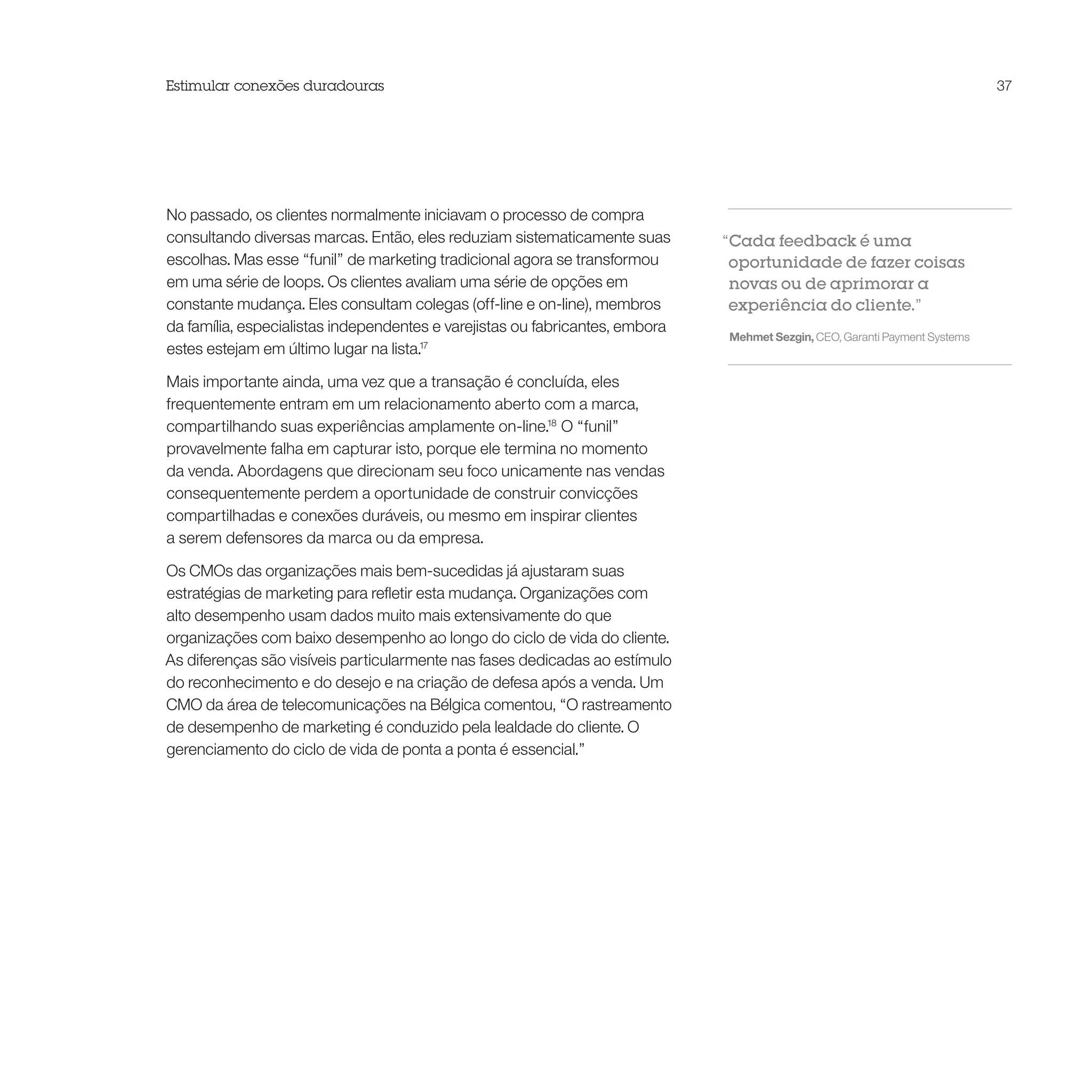Estimular conexões duradouras                                                                                               37




No passado, os clientes normalmente iniciavam o processo de compra
consultando diversas marcas. Então, eles reduziam sistematicamente suas       “Cada feedback é uma
escolhas. Mas esse “funil” de marketing tradicional agora se transformou       oportunidade de fazer coisas
em uma série de loops. Os clientes avaliam uma série de opções em              novas ou de aprimorar a
constante mudança. Eles consultam colegas (off-line e on-line), membros        experiência do cliente.”
da família, especialistas independentes e varejistas ou fabricantes, embora
                                                                              Mehmet Sezgin, CEO, Garanti Payment Systems
estes estejam em último lugar na lista.17

Mais importante ainda, uma vez que a transação é concluída, eles
frequentemente entram em um relacionamento aberto com a marca,
compartilhando suas experiências amplamente on-line.18 O “funil”
provavelmente falha em capturar isto, porque ele termina no momento
da venda. Abordagens que direcionam seu foco unicamente nas vendas
consequentemente perdem a oportunidade de construir convicções
compartilhadas e conexões duráveis, ou mesmo em inspirar clientes
a serem defensores da marca ou da empresa.

Os CMOs das organizações mais bem-sucedidas já ajustaram suas
estratégias de marketing para refletir esta mudança. Organizações com
alto desempenho usam dados muito mais extensivamente do que
organizações com baixo desempenho ao longo do ciclo de vida do cliente.
As diferenças são visíveis particularmente nas fases dedicadas ao estímulo
do reconhecimento e do desejo e na criação de defesa após a venda. Um
CMO da área de telecomunicações na Bélgica comentou, “O rastreamento
de desempenho de marketing é conduzido pela lealdade do cliente. O
gerenciamento do ciclo de vida de ponta a ponta é essencial.”
 
