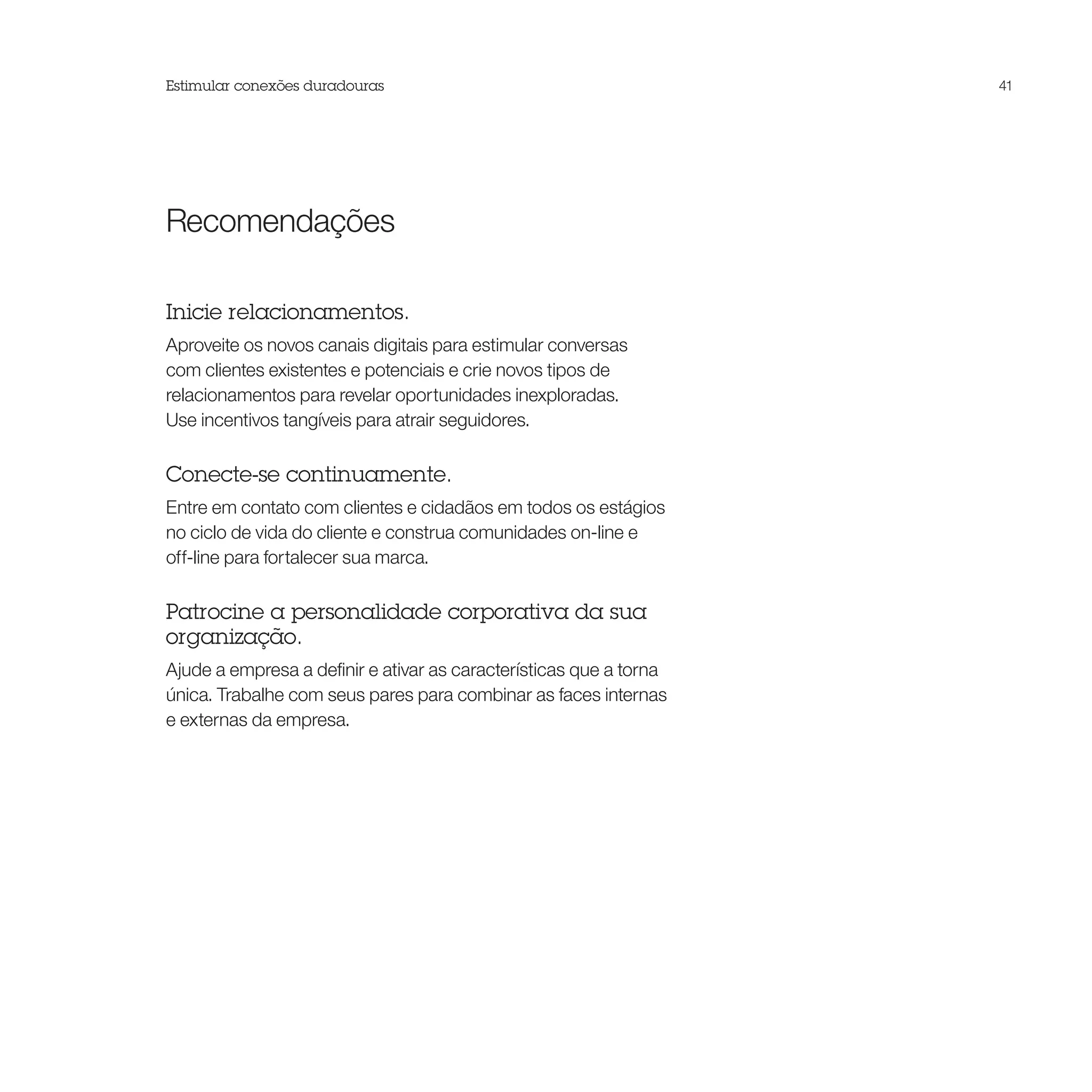 Estimular conexões duradouras                                       41




Recomendações

Inicie relacionamentos.
Aproveite os novos canais digitais para estimular conversas
com clientes existentes e potenciais e crie novos tipos de
relacionamentos para revelar oportunidades inexploradas.
Use incentivos tangíveis para atrair seguidores.

Conecte-se continuamente.
Entre em contato com clientes e cidadãos em todos os estágios
no ciclo de vida do cliente e construa comunidades on-line e
off-line para fortalecer sua marca.

Patrocine a personalidade corporativa da sua
organização.
Ajude a empresa a definir e ativar as características que a torna
única. Trabalhe com seus pares para combinar as faces internas
e externas da empresa.
 