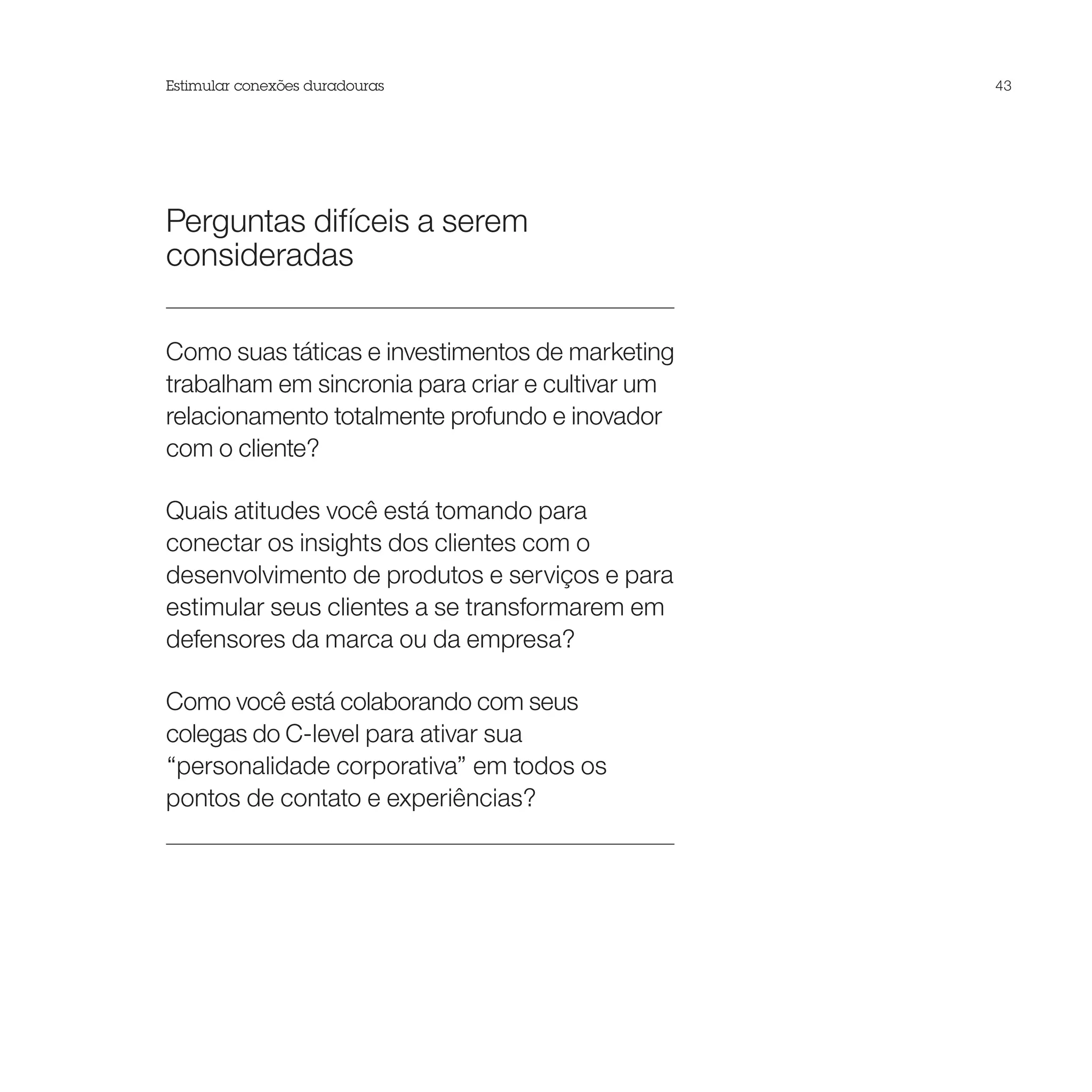 Estimular conexões duradouras                     43




Perguntas difíceis a serem
consideradas

Como suas táticas e investimentos de marketing
trabalham em sincronia para criar e cultivar um
relacionamento totalmente profundo e inovador
com o cliente?

Quais atitudes você está tomando para
conectar os insights dos clientes com o
desenvolvimento de produtos e serviços e para
estimular seus clientes a se transformarem em
defensores da marca ou da empresa?

Como você está colaborando com seus
colegas do C-level para ativar sua
“personalidade corporativa” em todos os
pontos de contato e experiências?
 