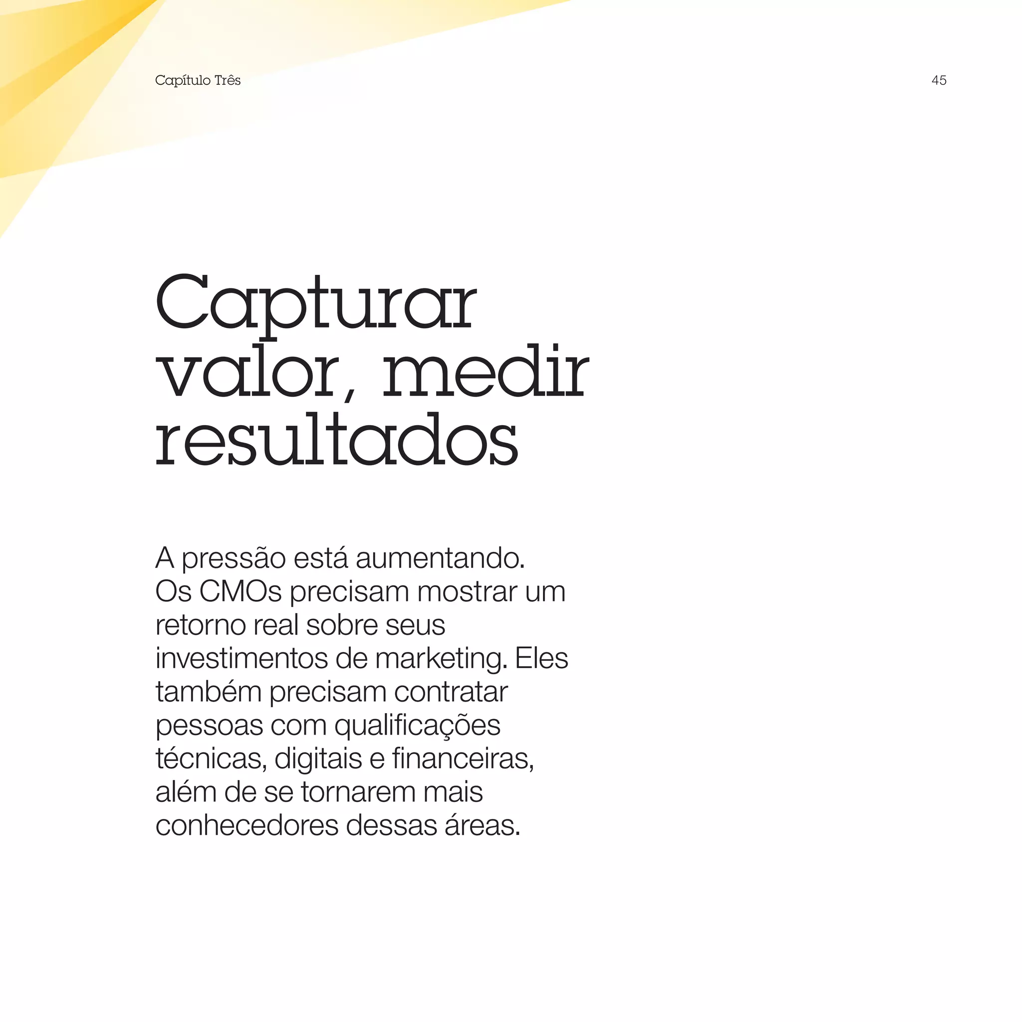 Capítulo Três                       45




Capturar
valor, medir
resultados
A pressão está aumentando.
Os CMOs precisam mostrar um
retorno real sobre seus
investimentos de marketing. Eles
também precisam contratar
pessoas com qualificações
técnicas, digitais e financeiras,
além de se tornarem mais
conhecedores dessas áreas.
 