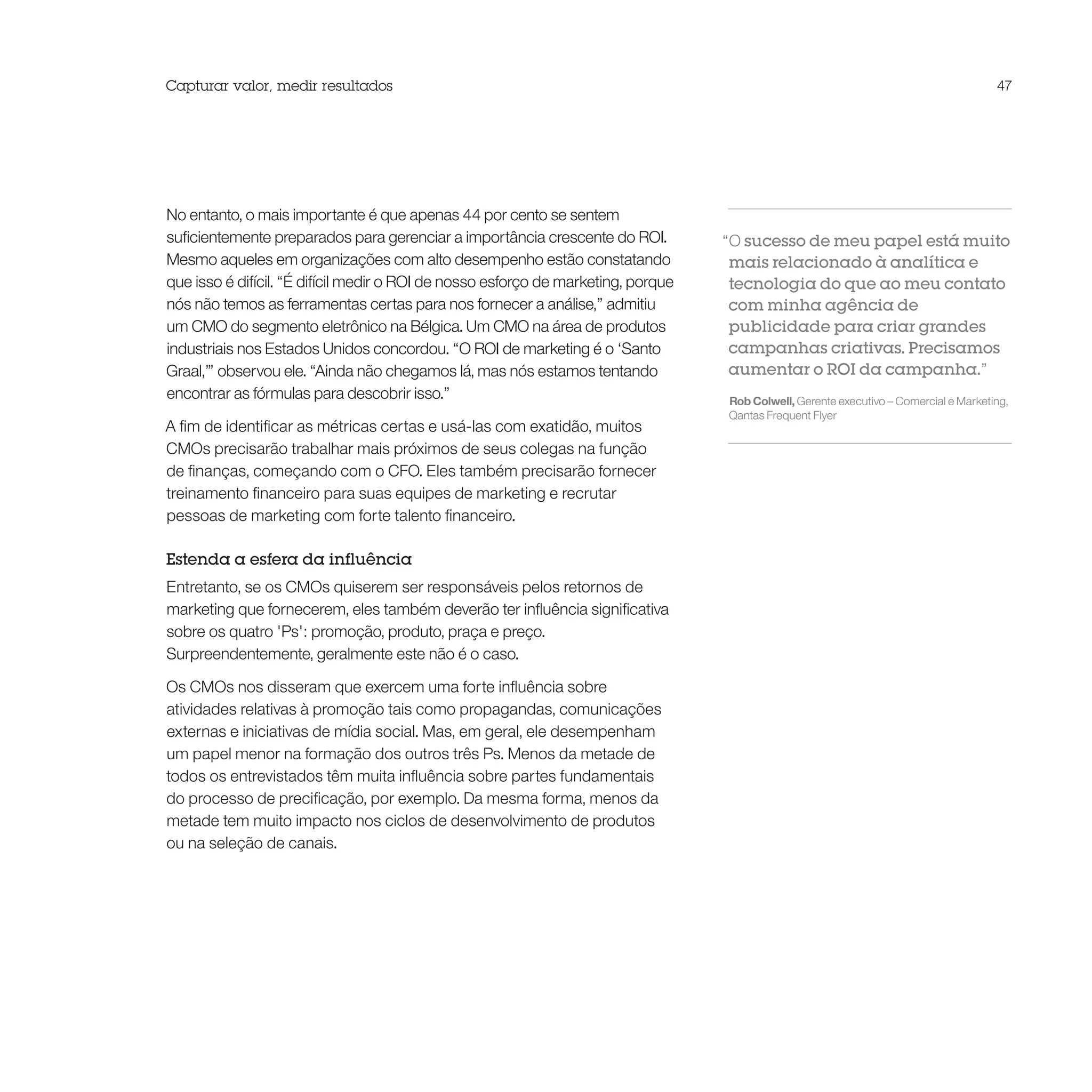 Capturar valor, medir resultados                                                                                                       47




No entanto, o mais importante é que apenas 44 por cento se sentem
suficientemente preparados para gerenciar a importância crescente do ROI.          “O sucesso de meu papel está muito
Mesmo aqueles em organizações com alto desempenho estão constatando                 mais relacionado à analítica e
que isso é difícil. “É difícil medir o ROI de nosso esforço de marketing, porque    tecnologia do que ao meu contato
nós não temos as ferramentas certas para nos fornecer a análise,” admitiu           com minha agência de
um CMO do segmento eletrônico na Bélgica. Um CMO na área de produtos                publicidade para criar grandes
industriais nos Estados Unidos concordou. “O ROI de marketing é o ‘Santo            campanhas criativas. Precisamos
Graal,’” observou ele. “Ainda não chegamos lá, mas nós estamos tentando             aumentar o ROI da campanha.”
encontrar as fórmulas para descobrir isso.”                                        Rob Colwell, Gerente executivo – Comercial e Marketing,
                                                                                   Qantas Frequent Flyer
A fim de identificar as métricas certas e usá-las com exatidão, muitos
CMOs precisarão trabalhar mais próximos de seus colegas na função
de finanças, começando com o CFO. Eles também precisarão fornecer
treinamento financeiro para suas equipes de marketing e recrutar
pessoas de marketing com forte talento financeiro.

Estenda a esfera da influência
Entretanto, se os CMOs quiserem ser responsáveis pelos retornos de
marketing que fornecerem, eles também deverão ter influência significativa
sobre os quatro 'Ps': promoção, produto, praça e preço.
Surpreendentemente, geralmente este não é o caso.

Os CMOs nos disseram que exercem uma forte influência sobre
atividades relativas à promoção tais como propagandas, comunicações
externas e iniciativas de mídia social. Mas, em geral, ele desempenham
um papel menor na formação dos outros três Ps. Menos da metade de
todos os entrevistados têm muita influência sobre partes fundamentais
do processo de precificação, por exemplo. Da mesma forma, menos da
metade tem muito impacto nos ciclos de desenvolvimento de produtos
ou na seleção de canais.
 