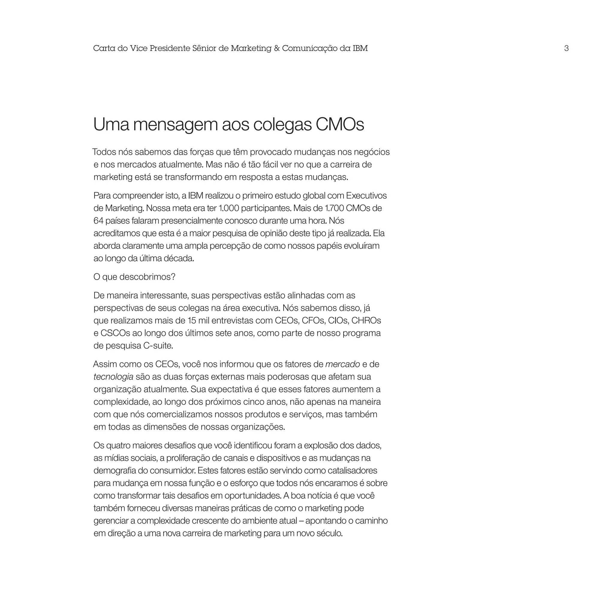 Carta do Vice Presidente Sênior de Marketing & Comunicação da IBM                 3




Uma mensagem aos colegas CMOs
Todos nós sabemos das forças que têm provocado mudanças nos negócios
e nos mercados atualmente. Mas não é tão fácil ver no que a carreira de
marketing está se transformando em resposta a estas mudanças.

Para compreender isto, a IBM realizou o primeiro estudo global com Executivos
de Marketing. Nossa meta era ter 1.000 participantes. Mais de 1.700 CMOs de
64 países falaram presencialmente conosco durante uma hora. Nós
acreditamos que esta é a maior pesquisa de opinião deste tipo já realizada. Ela
aborda claramente uma ampla percepção de como nossos papéis evoluíram
ao longo da última década.

O que descobrimos?

De maneira interessante, suas perspectivas estão alinhadas com as
perspectivas de seus colegas na área executiva. Nós sabemos disso, já
que realizamos mais de 15 mil entrevistas com CEOs, CFOs, CIOs, CHROs
e CSCOs ao longo dos últimos sete anos, como parte de nosso programa
de pesquisa C-suite.

Assim como os CEOs, você nos informou que os fatores de mercado e de
tecnologia são as duas forças externas mais poderosas que afetam sua
organização atualmente. Sua expectativa é que esses fatores aumentem a
complexidade, ao longo dos próximos cinco anos, não apenas na maneira
com que nós comercializamos nossos produtos e serviços, mas também
em todas as dimensões de nossas organizações.

Os quatro maiores desafios que você identificou foram a explosão dos dados,
as mídias sociais, a proliferação de canais e dispositivos e as mudanças na
demografia do consumidor. Estes fatores estão servindo como catalisadores
para mudança em nossa função e o esforço que todos nós encaramos é sobre
como transformar tais desafios em oportunidades. A boa notícia é que você
também forneceu diversas maneiras práticas de como o marketing pode
gerenciar a complexidade crescente do ambiente atual – apontando o caminho
em direção a uma nova carreira de marketing para um novo século.
 