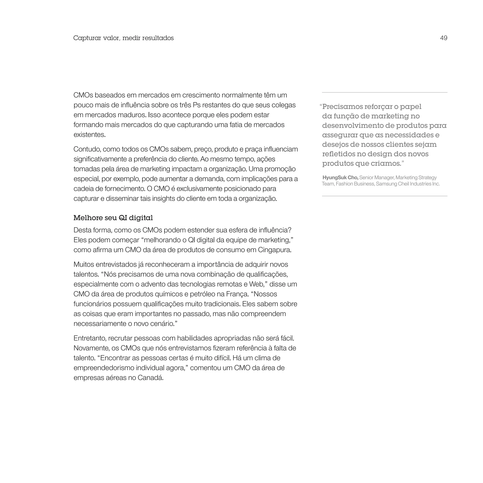 Capturar valor, medir resultados                                                                                                   49




CMOs baseados em mercados em crescimento normalmente têm um
pouco mais de influência sobre os três Ps restantes do que seus colegas    “Precisamos reforçar o papel
em mercados maduros. Isso acontece porque eles podem estar                  da função de marketing no
formando mais mercados do que capturando uma fatia de mercados              desenvolvimento de produtos para
existentes.                                                                 assegurar que as necessidades e
                                                                            desejos de nossos clientes sejam
Contudo, como todos os CMOs sabem, preço, produto e praça influenciam
                                                                            refletidos no design dos novos
significativamente a preferência do cliente. Ao mesmo tempo, ações
                                                                            produtos que criamos.”
tomadas pela área de marketing impactam a organização. Uma promoção
especial, por exemplo, pode aumentar a demanda, com implicações para a     HyungSuk Cho, Senior Manager, Marketing Strategy
                                                                           Team, Fashion Business, Samsung Cheil Industries Inc.
cadeia de fornecimento. O CMO é exclusivamente posicionado para
capturar e disseminar tais insights do cliente em toda a organização.

Melhore seu QI digital
Desta forma, como os CMOs podem estender sua esfera de influência?
Eles podem começar “melhorando o QI digital da equipe de marketing,”
como afirma um CMO da área de produtos de consumo em Cingapura.

Muitos entrevistados já reconheceram a importância de adquirir novos
talentos. “Nós precisamos de uma nova combinação de qualificações,
especialmente com o advento das tecnologias remotas e Web,” disse um
CMO da área de produtos químicos e petróleo na França. “Nossos
funcionários possuem qualificações muito tradicionais. Eles sabem sobre
as coisas que eram importantes no passado, mas não compreendem
necessariamente o novo cenário.”

Entretanto, recrutar pessoas com habilidades apropriadas não será fácil.
Novamente, os CMOs que nós entrevistamos fizeram referência à falta de
talento. “Encontrar as pessoas certas é muito difícil. Há um clima de
empreendedorismo individual agora,” comentou um CMO da área de
empresas aéreas no Canadá.
 