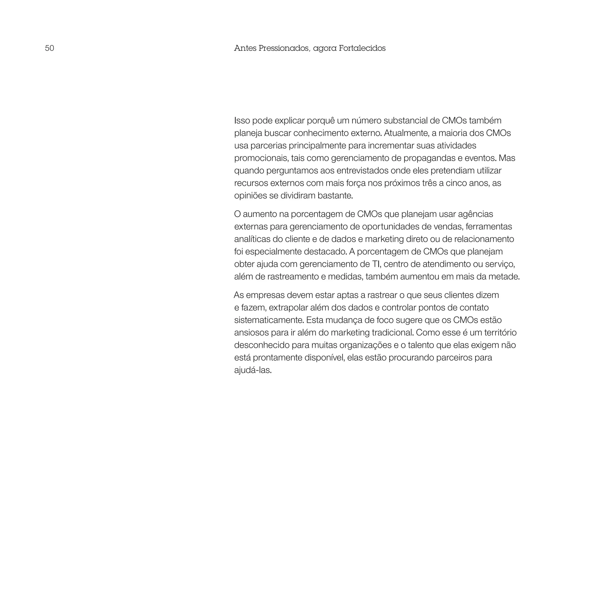 50   Antes Pressionados, agora Fortalecidos




     Isso pode explicar porquê um número substancial de CMOs também
     planeja buscar conhecimento externo. Atualmente, a maioria dos CMOs
     usa parcerias principalmente para incrementar suas atividades
     promocionais, tais como gerenciamento de propagandas e eventos. Mas
     quando perguntamos aos entrevistados onde eles pretendiam utilizar
     recursos externos com mais força nos próximos três a cinco anos, as
     opiniões se dividiram bastante.

     O aumento na porcentagem de CMOs que planejam usar agências
     externas para gerenciamento de oportunidades de vendas, ferramentas
     analíticas do cliente e de dados e marketing direto ou de relacionamento
     foi especialmente destacado. A porcentagem de CMOs que planejam
     obter ajuda com gerenciamento de TI, centro de atendimento ou serviço,
     além de rastreamento e medidas, também aumentou em mais da metade.

     As empresas devem estar aptas a rastrear o que seus clientes dizem
     e fazem, extrapolar além dos dados e controlar pontos de contato
     sistematicamente. Esta mudança de foco sugere que os CMOs estão
     ansiosos para ir além do marketing tradicional. Como esse é um território
     desconhecido para muitas organizações e o talento que elas exigem não
     está prontamente disponível, elas estão procurando parceiros para
     ajudá-las.
 