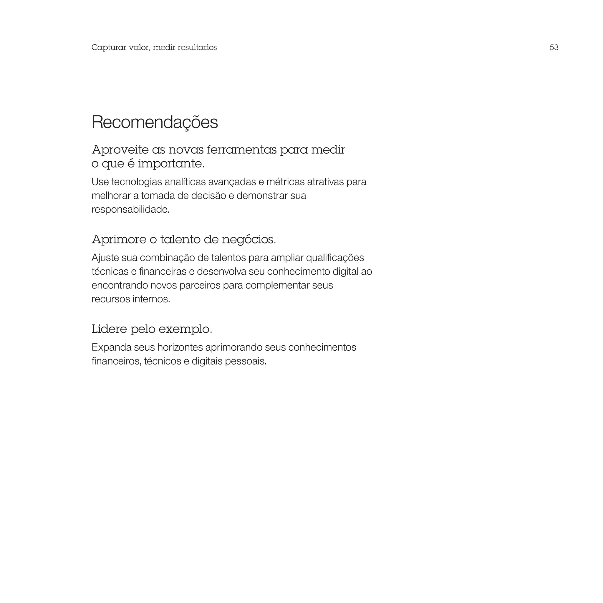 Capturar valor, medir resultados                                  53




Recomendações
Aproveite as novas ferramentas para medir
o que é importante.
Use tecnologias analíticas avançadas e métricas atrativas para
melhorar a tomada de decisão e demonstrar sua
responsabilidade.

Aprimore o talento de negócios.
Ajuste sua combinação de talentos para ampliar qualificações
técnicas e financeiras e desenvolva seu conhecimento digital ao
encontrando novos parceiros para complementar seus
recursos internos.

Lidere pelo exemplo.
Expanda seus horizontes aprimorando seus conhecimentos
financeiros, técnicos e digitais pessoais.
 