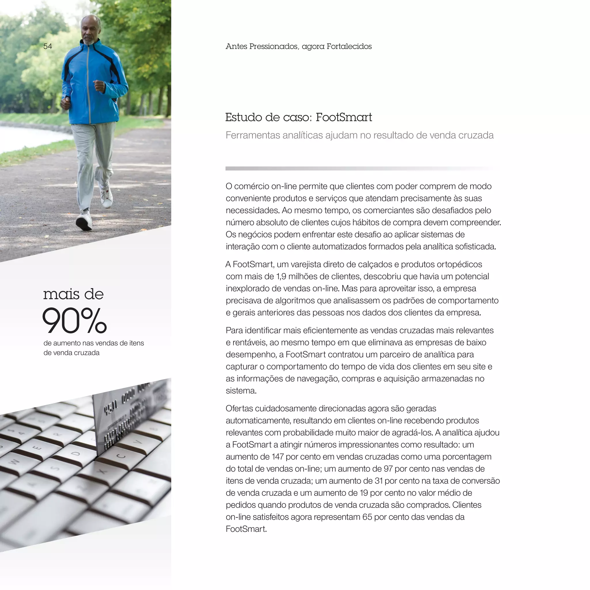 54                               Antes Pressionados, agora Fortalecidos




                                 Estudo de caso: FootSmart
                                 Ferramentas analíticas ajudam no resultado de venda cruzada




                                 O comércio on-line permite que clientes com poder comprem de modo
                                 conveniente produtos e serviços que atendam precisamente às suas
                                 necessidades. Ao mesmo tempo, os comerciantes são desafiados pelo
                                 número absoluto de clientes cujos hábitos de compra devem compreender.
                                 Os negócios podem enfrentar este desafio ao aplicar sistemas de
                                 interação com o cliente automatizados formados pela analítica sofisticada.

                                 A FootSmart, um varejista direto de calçados e produtos ortopédicos
                                 com mais de 1,9 milhões de clientes, descobriu que havia um potencial
                                 inexplorado de vendas on-line. Mas para aproveitar isso, a empresa
mais de                          precisava de algoritmos que analisassem os padrões de comportamento


90%
                                 e gerais anteriores das pessoas nos dados dos clientes da empresa.

                                 Para identificar mais eficientemente as vendas cruzadas mais relevantes
de aumento nas vendas de itens   e rentáveis, ao mesmo tempo em que eliminava as empresas de baixo
de venda cruzada                 desempenho, a FootSmart contratou um parceiro de analítica para
                                 capturar o comportamento do tempo de vida dos clientes em seu site e
                                 as informações de navegação, compras e aquisição armazenadas no
                                 sistema.

                                 Ofertas cuidadosamente direcionadas agora são geradas
                                 automaticamente, resultando em clientes on-line recebendo produtos
                                 relevantes com probabilidade muito maior de agradá-los. A analítica ajudou
                                 a FootSmart a atingir números impressionantes como resultado: um
                                 aumento de 147 por cento em vendas cruzadas como uma porcentagem
                                 do total de vendas on-line; um aumento de 97 por cento nas vendas de
                                 itens de venda cruzada; um aumento de 31 por cento na taxa de conversão
                                 de venda cruzada e um aumento de 19 por cento no valor médio de
                                 pedidos quando produtos de venda cruzada são comprados. Clientes
                                 on-line satisfeitos agora representam 65 por cento das vendas da
                                 FootSmart.
 
