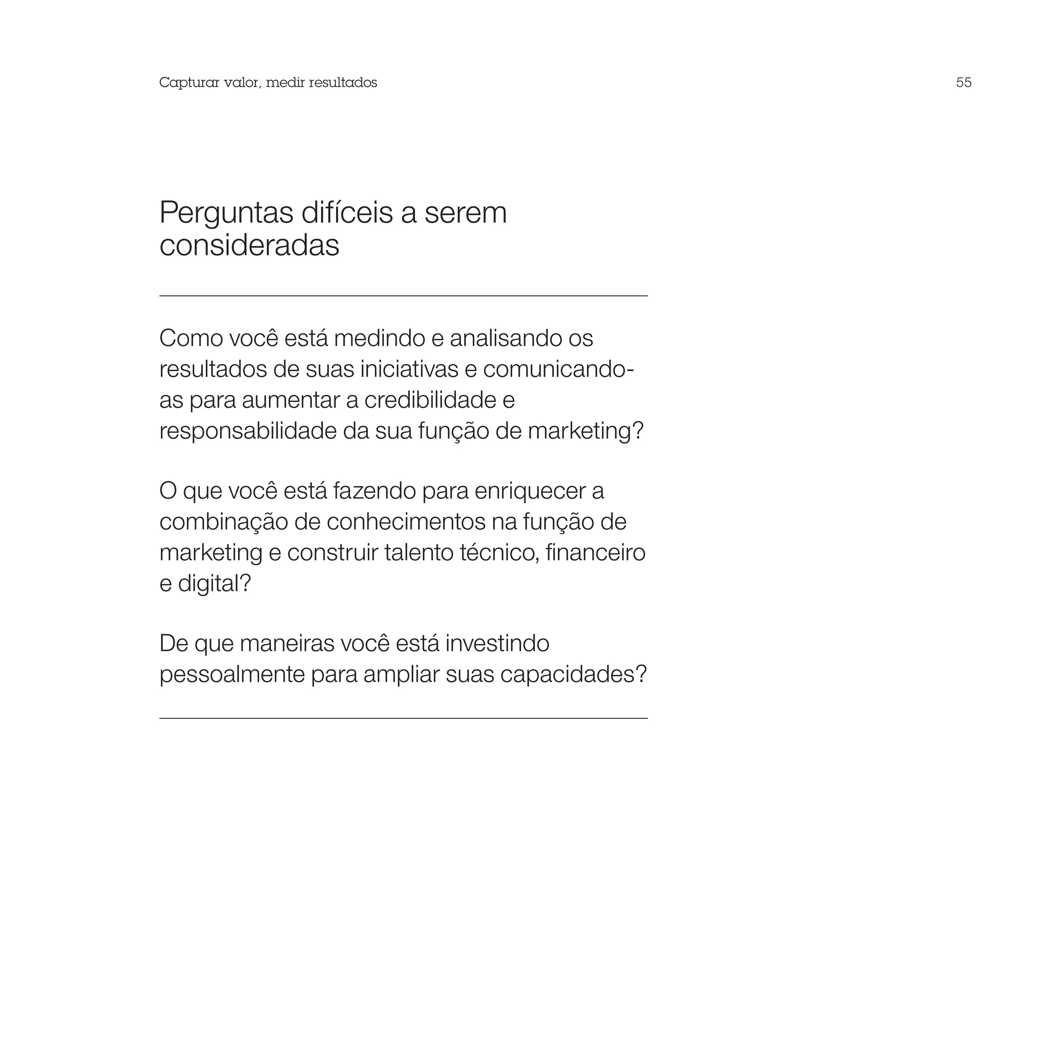 Capturar valor, medir resultados                    55




Perguntas difíceis a serem
consideradas

Como você está medindo e analisando os
resultados de suas iniciativas e comunicando-
as para aumentar a credibilidade e
responsabilidade da sua função de marketing?

O que você está fazendo para enriquecer a
combinação de conhecimentos na função de
marketing e construir talento técnico, financeiro
e digital?

De que maneiras você está investindo
pessoalmente para ampliar suas capacidades?
 