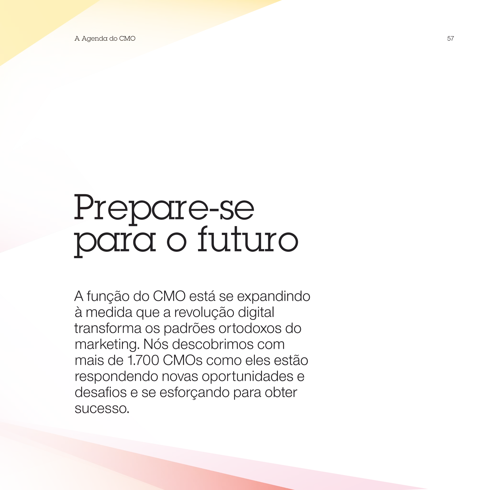 A Agenda do CMO                       57




Prepare-se
para o futuro
A função do CMO está se expandindo
à medida que a revolução digital
transforma os padrões ortodoxos do
marketing. Nós descobrimos com
mais de 1.700 CMOs como eles estão
respondendo novas oportunidades e
desafios e se esforçando para obter
sucesso.
 