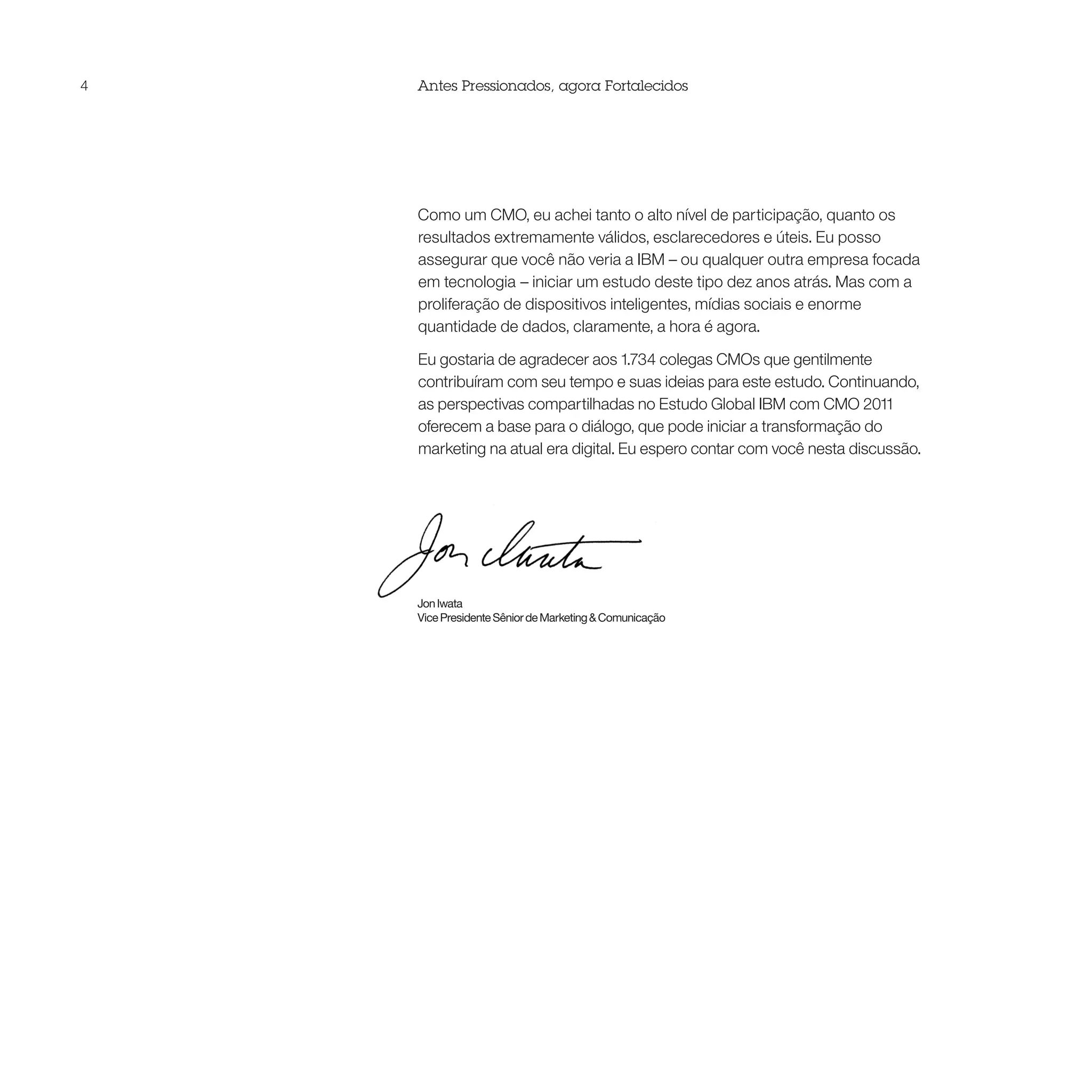 4   Antes Pressionados, agora Fortalecidos




    Como um CMO, eu achei tanto o alto nível de participação, quanto os
    resultados extremamente válidos, esclarecedores e úteis. Eu posso
    assegurar que você não veria a IBM – ou qualquer outra empresa focada
    em tecnologia – iniciar um estudo deste tipo dez anos atrás. Mas com a
    proliferação de dispositivos inteligentes, mídias sociais e enorme
    quantidade de dados, claramente, a hora é agora.

    Eu gostaria de agradecer aos 1.734 colegas CMOs que gentilmente
    contribuíram com seu tempo e suas ideias para este estudo. Continuando,
    as perspectivas compartilhadas no Estudo Global IBM com CMO 2011
    oferecem a base para o diálogo, que pode iniciar a transformação do
    marketing na atual era digital. Eu espero contar com você nesta discussão.




    Jon Iwata
    Vice Presidente Sênior de Marketing & Comunicação
 