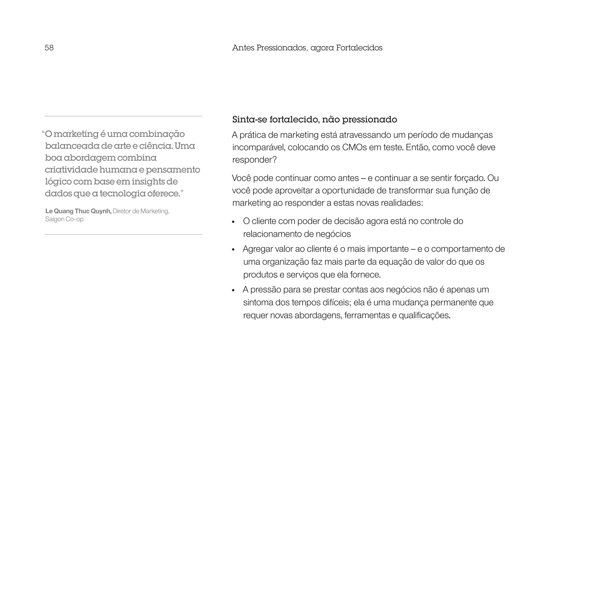 58                                           Antes Pressionados, agora Fortalecidos




                                             Sinta-se fortalecido, não pressionado
“O marketing é uma combinação                A prática de marketing está atravessando um período de mudanças
 balanceada de arte e ciência. Uma           incomparável, colocando os CMOs em teste. Então, como você deve
 boa abordagem combina                       responder?
 criatividade humana e pensamento
 lógico com base em insights de              Você pode continuar como antes – e continuar a se sentir forçado. Ou
 dados que a tecnologia oferece.”            você pode aproveitar a oportunidade de transformar sua função de
                                             marketing ao responder a estas novas realidades:
Le Quang Thuc Quynh, Diretor de Marketing,
Saigon Co-op                                 •	   O cliente com poder de decisão agora está no controle do
                                                  relacionamento de negócios
                                             •	   Agregar valor ao cliente é o mais importante – e o comportamento de
                                                  uma organização faz mais parte da equação de valor do que os
                                                  produtos e serviços que ela fornece.
                                             •	   A pressão para se prestar contas aos negócios não é apenas um
                                                  sintoma dos tempos difíceis; ela é uma mudança permanente que
                                                  requer novas abordagens, ferramentas e qualificações.
 