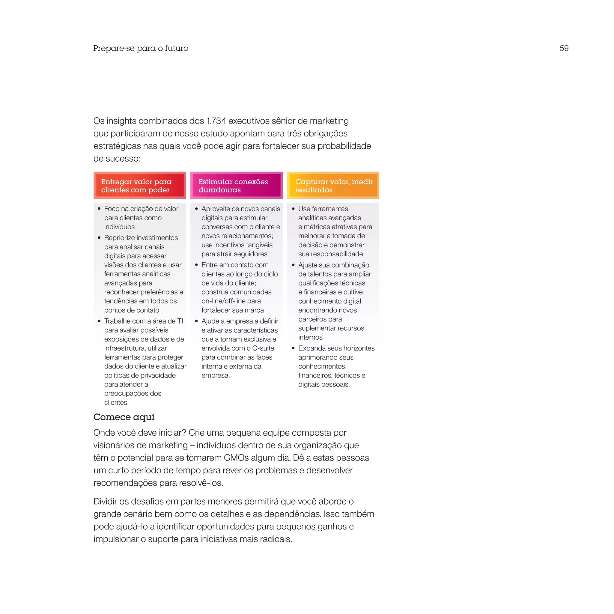 Prepare-se para o futuro                                                                           59




Os insights combinados dos 1.734 executivos sênior de marketing
que participaram de nosso estudo apontam para três obrigações
estratégicas nas quais você pode agir para fortalecer sua probabilidade
de sucesso:

  Entregar valor para               Estimular conexões               Capturar valor, medir
  clientes com poder                duradouras                       resultados

 •	 Foco na criação de valor       •	 Aproveite os novos canais     •	 Use ferramentas
    para clientes como                digitais para estimular          analíticas avançadas
    indivíduos                        conversas com o cliente e        e métricas atrativas para
 •	 Repriorize investimentos          novos relacionamentos;           melhorar a tomada de
    para analisar canais              use incentivos tangíveis         decisão e demonstrar
    digitais para acessar             para atrair seguidores           sua responsabilidade
    visões dos clientes e usar     •	 Entre em contato com          •	 Ajuste sua combinação
    ferramentas analíticas            clientes ao longo do ciclo       de talentos para ampliar
    avançadas para                    de vida do cliente;              qualificações técnicas
    reconhecer preferências e         construa comunidades             e financeiras e cultive
    tendências em todos os            on-line/off-line para            conhecimento digital
    pontos de contato                 fortalecer sua marca             encontrando novos
 •	 Trabalhe com a área de TI      •	 Ajude a empresa a definir        parceiros para
    para avaliar possíveis            e ativar as características      suplementar recursos
    exposições de dados e de          que a tornam exclusiva e         internos
    infraestrutura, utilizar          envolvida com o C-suite       •	 Expanda seus horizontes
    ferramentas para proteger         para combinar as faces           aprimorando seus
    dados do cliente e atualizar      interna e externa da             conhecimentos
    políticas de privacidade          empresa.                         financeiros, técnicos e
    para atender a                                                     digitais pessoais.
    preocupações dos
    clientes.

Comece aqui
Onde você deve iniciar? Crie uma pequena equipe composta por
visionários de marketing – indivíduos dentro de sua organização que
têm o potencial para se tornarem CMOs algum dia. Dê a estas pessoas
um curto período de tempo para rever os problemas e desenvolver
recomendações para resolvê-los.

Dividir os desafios em partes menores permitirá que você aborde o
grande cenário bem como os detalhes e as dependências. Isso também
pode ajudá-lo a identificar oportunidades para pequenos ganhos e
impulsionar o suporte para iniciativas mais radicais.
 