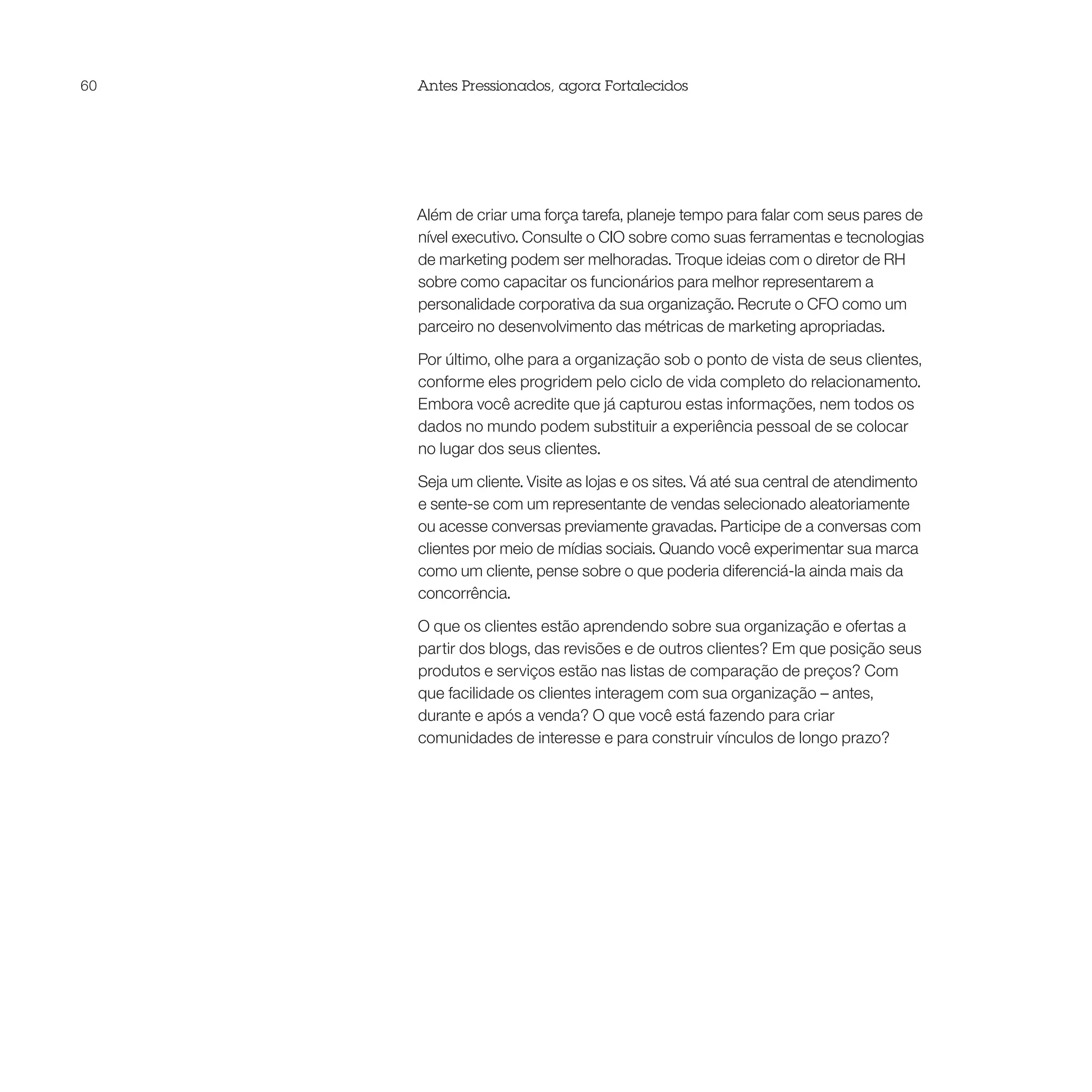 60   Antes Pressionados, agora Fortalecidos




     Além de criar uma força tarefa, planeje tempo para falar com seus pares de
     nível executivo. Consulte o CIO sobre como suas ferramentas e tecnologias
     de marketing podem ser melhoradas. Troque ideias com o diretor de RH
     sobre como capacitar os funcionários para melhor representarem a
     personalidade corporativa da sua organização. Recrute o CFO como um
     parceiro no desenvolvimento das métricas de marketing apropriadas.

     Por último, olhe para a organização sob o ponto de vista de seus clientes,
     conforme eles progridem pelo ciclo de vida completo do relacionamento.
     Embora você acredite que já capturou estas informações, nem todos os
     dados no mundo podem substituir a experiência pessoal de se colocar
     no lugar dos seus clientes.

     Seja um cliente. Visite as lojas e os sites. Vá até sua central de atendimento
     e sente-se com um representante de vendas selecionado aleatoriamente
     ou acesse conversas previamente gravadas. Participe de a conversas com
     clientes por meio de mídias sociais. Quando você experimentar sua marca
     como um cliente, pense sobre o que poderia diferenciá-la ainda mais da
     concorrência.

     O que os clientes estão aprendendo sobre sua organização e ofertas a
     partir dos blogs, das revisões e de outros clientes? Em que posição seus
     produtos e serviços estão nas listas de comparação de preços? Com
     que facilidade os clientes interagem com sua organização – antes,
     durante e após a venda? O que você está fazendo para criar
     comunidades de interesse e para construir vínculos de longo prazo?
 
