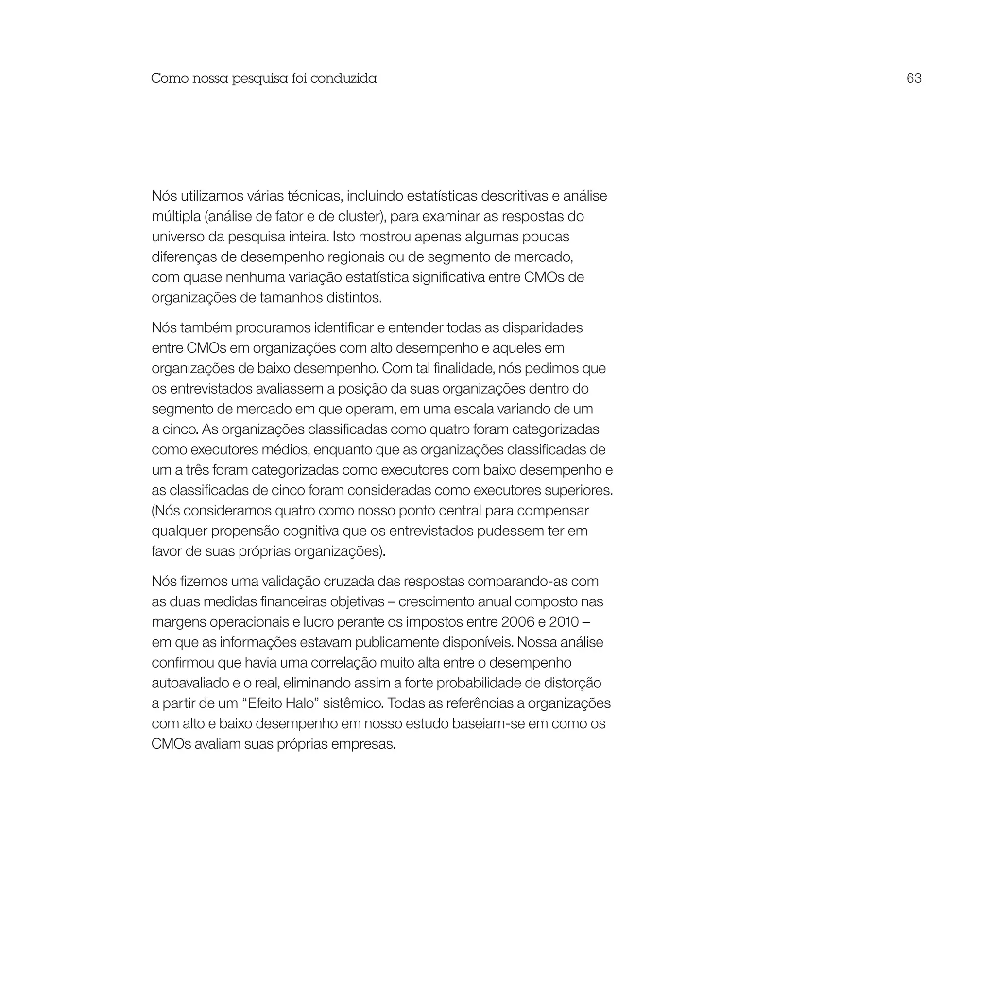Como nossa pesquisa foi conduzida                                              63




Nós utilizamos várias técnicas, incluindo estatísticas descritivas e análise
múltipla (análise de fator e de cluster), para examinar as respostas do
universo da pesquisa inteira. Isto mostrou apenas algumas poucas
diferenças de desempenho regionais ou de segmento de mercado,
com quase nenhuma variação estatística significativa entre CMOs de
organizações de tamanhos distintos.

Nós também procuramos identificar e entender todas as disparidades
entre CMOs em organizações com alto desempenho e aqueles em
organizações de baixo desempenho. Com tal finalidade, nós pedimos que
os entrevistados avaliassem a posição da suas organizações dentro do
segmento de mercado em que operam, em uma escala variando de um
a cinco. As organizações classificadas como quatro foram categorizadas
como executores médios, enquanto que as organizações classificadas de
um a três foram categorizadas como executores com baixo desempenho e
as classificadas de cinco foram consideradas como executores superiores.
(Nós consideramos quatro como nosso ponto central para compensar
qualquer propensão cognitiva que os entrevistados pudessem ter em
favor de suas próprias organizações).

Nós fizemos uma validação cruzada das respostas comparando-as com
as duas medidas financeiras objetivas – crescimento anual composto nas
margens operacionais e lucro perante os impostos entre 2006 e 2010 –
em que as informações estavam publicamente disponíveis. Nossa análise
confirmou que havia uma correlação muito alta entre o desempenho
autoavaliado e o real, eliminando assim a forte probabilidade de distorção
a partir de um “Efeito Halo” sistêmico. Todas as referências a organizações
com alto e baixo desempenho em nosso estudo baseiam-se em como os
CMOs avaliam suas próprias empresas.
 