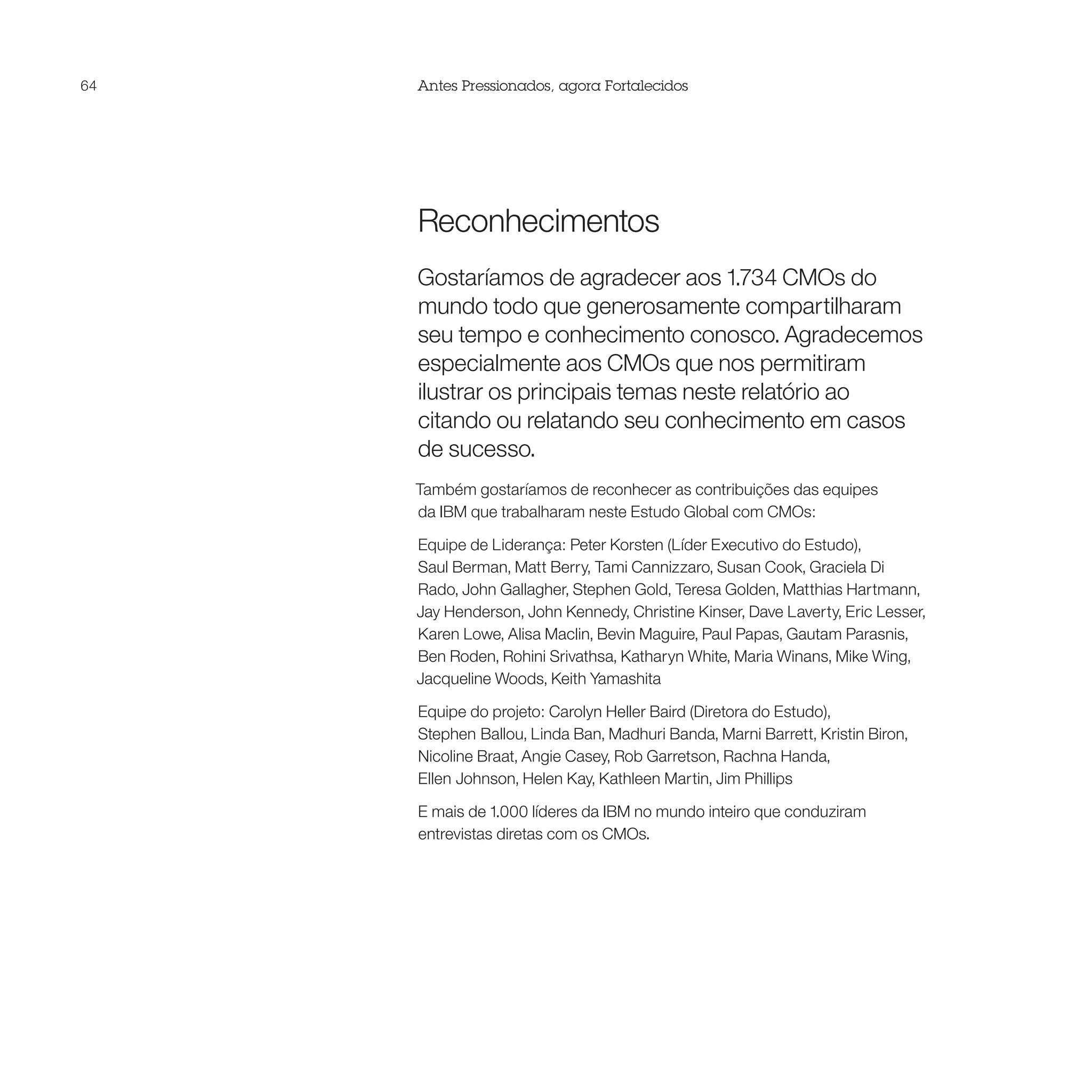 64   Antes Pressionados, agora Fortalecidos




     Reconhecimentos
     Gostaríamos de agradecer aos 1.734 CMOs do
     mundo todo que generosamente compartilharam
     seu tempo e conhecimento conosco. Agradecemos
     especialmente aos CMOs que nos permitiram
     ilustrar os principais temas neste relatório ao
     citando ou relatando seu conhecimento em casos
     de sucesso.
     Também gostaríamos de reconhecer as contribuições das equipes
     da IBM que trabalharam neste Estudo Global com CMOs:

     Equipe de Liderança: Peter Korsten (Líder Executivo do Estudo),
     Saul Berman, Matt Berry, Tami Cannizzaro, Susan Cook, Graciela Di
     Rado, John Gallagher, Stephen Gold, Teresa Golden, Matthias Hartmann,
     Jay Henderson, John Kennedy, Christine Kinser, Dave Laverty, Eric Lesser,
     Karen Lowe, Alisa Maclin, Bevin Maguire, Paul Papas, Gautam Parasnis,
     Ben Roden, Rohini Srivathsa, Katharyn White, Maria Winans, Mike Wing,
     Jacqueline Woods, Keith Yamashita

     Equipe do projeto: Carolyn Heller Baird (Diretora do Estudo),
     Stephen Ballou, Linda Ban, Madhuri Banda, Marni Barrett, Kristin Biron,
     Nicoline Braat, Angie Casey, Rob Garretson, Rachna Handa,
     Ellen Johnson, Helen Kay, Kathleen Martin, Jim Phillips

     E mais de 1.000 líderes da IBM no mundo inteiro que conduziram
     entrevistas diretas com os CMOs.
 