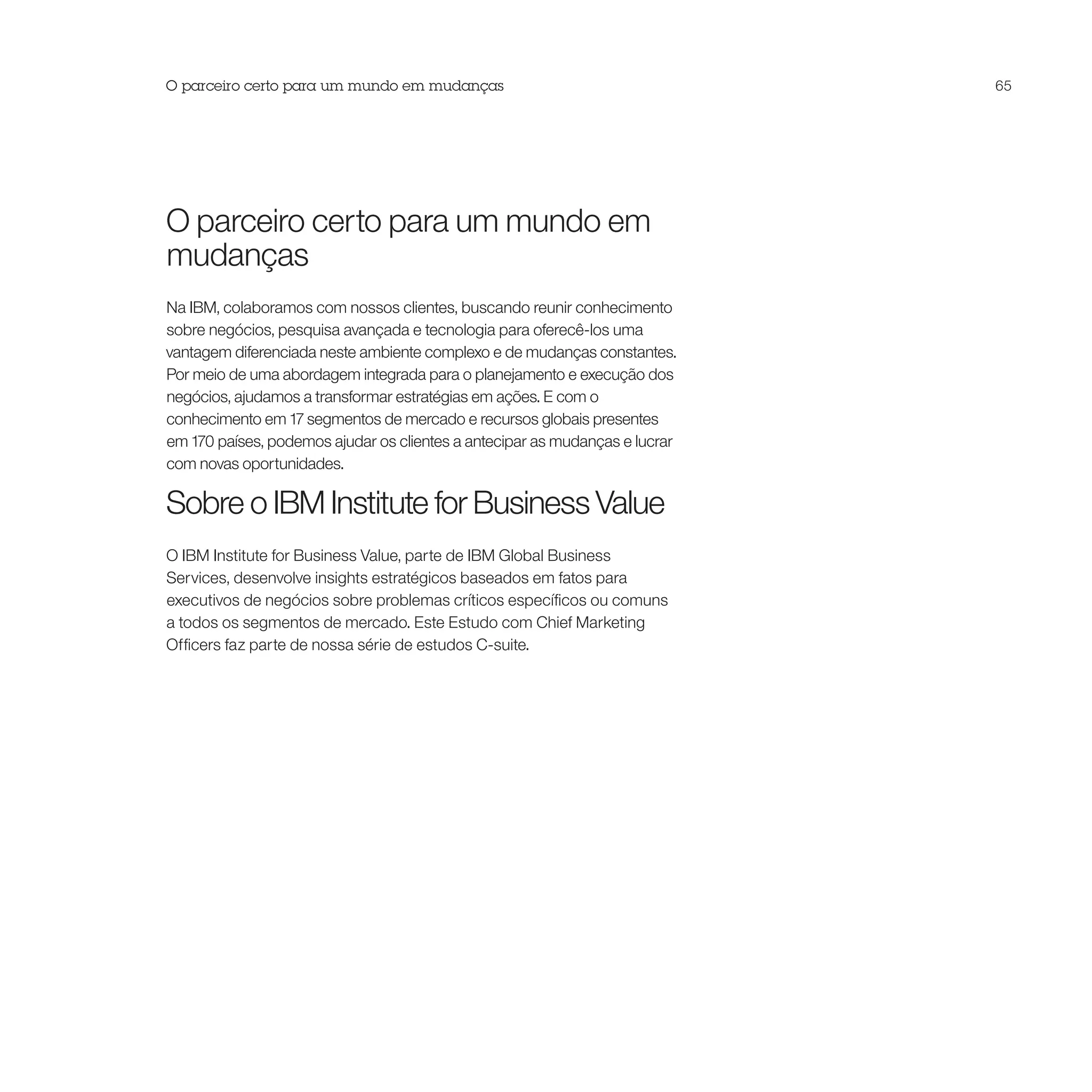 O parceiro certo para um mundo em mudanças                                   65




O parceiro certo para um mundo em
mudanças
Na IBM, colaboramos com nossos clientes, buscando reunir conhecimento
sobre negócios, pesquisa avançada e tecnologia para oferecê-los uma
vantagem diferenciada neste ambiente complexo e de mudanças constantes.
Por meio de uma abordagem integrada para o planejamento e execução dos
negócios, ajudamos a transformar estratégias em ações. E com o
conhecimento em 17 segmentos de mercado e recursos globais presentes
em 170 países, podemos ajudar os clientes a antecipar as mudanças e lucrar
com novas oportunidades.

Sobre o IBM Institute for Business Value
O IBM Institute for Business Value, parte de IBM Global Business
Services, desenvolve insights estratégicos baseados em fatos para
executivos de negócios sobre problemas críticos específicos ou comuns
a todos os segmentos de mercado. Este Estudo com Chief Marketing
Officers faz parte de nossa série de estudos C-suite.
 