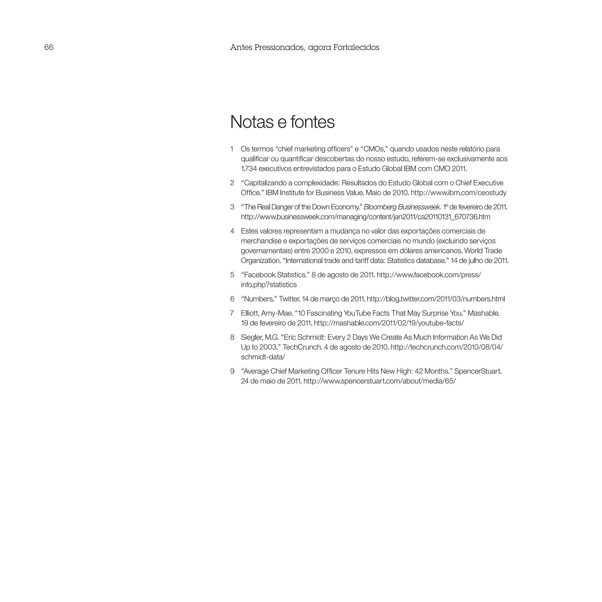 66   Antes Pressionados, agora Fortalecidos




     Notas e fontes
     1   Os termos “chief marketing officers” e “CMOs,” quando usados neste relatório para
         qualificar ou quantificar descobertas do nosso estudo, referem-se exclusivamente aos
         1.734 executivos entrevistados para o Estudo Global IBM com CMO 2011.
     2 “Capitalizando a complexidade: Resultados do Estudo Global com o Chief Executive
       Office.” IBM Institute for Business Value. Maio de 2010. http://www.ibm.com/ceostudy
     3 “The Real Danger of the Down Economy.” Bloomberg Businessweek. 1º de fevereiro de 2011.
       http://www.businessweek.com/managing/content/jan2011/ca20110131_670736.htm
     4 Estes valores representam a mudança no valor das exportações comerciais de
       merchandise e exportações de serviços comerciais no mundo (excluindo serviços
       governamentais) entre 2000 e 2010, expressos em dólares americanos. World Trade
       Organization. “International trade and tariff data: Statistics database.” 14 de julho de 2011.
     5 “Facebook Statistics.” 8 de agosto de 2011. http://www.facebook.com/press/
       info.php?statistics
     6 “Numbers.” Twitter. 14 de março de 2011. http://blog.twitter.com/2011/03/numbers.html
     7 Elliott, Amy-Mae. “10 Fascinating YouTube Facts That May Surprise You.” Mashable.
       19 de fevereiro de 2011. http://mashable.com/2011/02/19/youtube-facts/
     8 Siegler, M.G. “Eric Schmidt: Every 2 Days We Create As Much Information As We Did
       Up to 2003.” TechCrunch. 4 de agosto de 2010. http://techcrunch.com/2010/08/04/
       schmidt-data/
     9 “Average Chief Marketing Officer Tenure Hits New High: 42 Months.” SpencerStuart.
       24 de maio de 2011. http://www.spencerstuart.com/about/media/65/
 
