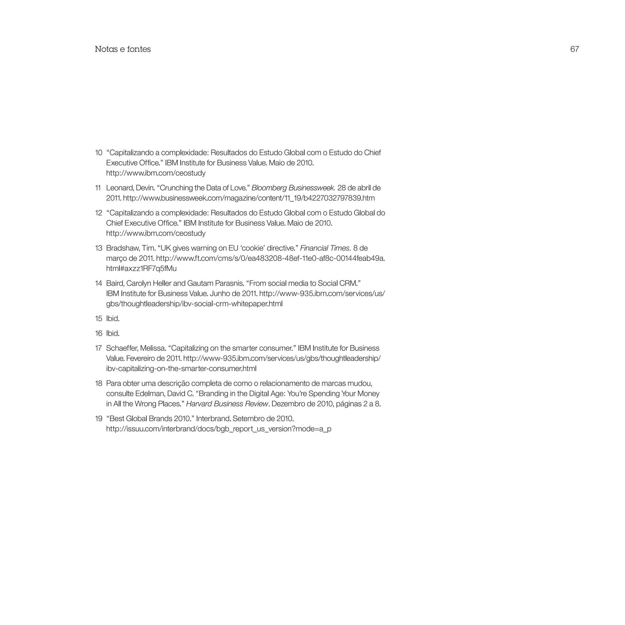 Notas e fontes                                                                              67




10 “Capitalizando a complexidade: Resultados do Estudo Global com o Estudo do Chief
   Executive Office.” IBM Institute for Business Value. Maio de 2010.
   http://www.ibm.com/ceostudy
11 Leonard, Devin. “Crunching the Data of Love.” Bloomberg Businessweek. 28 de abril de
   2011. http://www.businessweek.com/magazine/content/11_19/b4227032797839.htm
12 “Capitalizando a complexidade: Resultados do Estudo Global com o Estudo Global do
   Chief Executive Office.” IBM Institute for Business Value. Maio de 2010.
   http://www.ibm.com/ceostudy
13 Bradshaw, Tim. “UK gives warning on EU ‘cookie’ directive.” Financial Times. 8 de
   março de 2011. http://www.ft.com/cms/s/0/ea483208-48ef-11e0-af8c-00144feab49a.
   html#axzz1RF7q5fMu
14 Baird, Carolyn Heller and Gautam Parasnis. “From social media to Social CRM.”
   IBM Institute for Business Value. Junho de 2011. http://www-935.ibm.com/services/us/
   gbs/thoughtleadership/ibv-social-crm-whitepaper.html
15 Ibid.
16 Ibid.
17 Schaeffer, Melissa. “Capitalizing on the smarter consumer.” IBM Institute for Business
   Value. Fevereiro de 2011. http://www-935.ibm.com/services/us/gbs/thoughtleadership/
   ibv-capitalizing-on-the-smarter-consumer.html
18 Para obter uma descrição completa de como o relacionamento de marcas mudou,
   consulte Edelman, David C. “Branding in the Digital Age: You’re Spending Your Money
   in All the Wrong Places.” Harvard Business Review. Dezembro de 2010, páginas 2 a 8.
19 “Best Global Brands 2010.” Interbrand. Setembro de 2010.
   http://issuu.com/interbrand/docs/bgb_report_us_version?mode=a_p
 