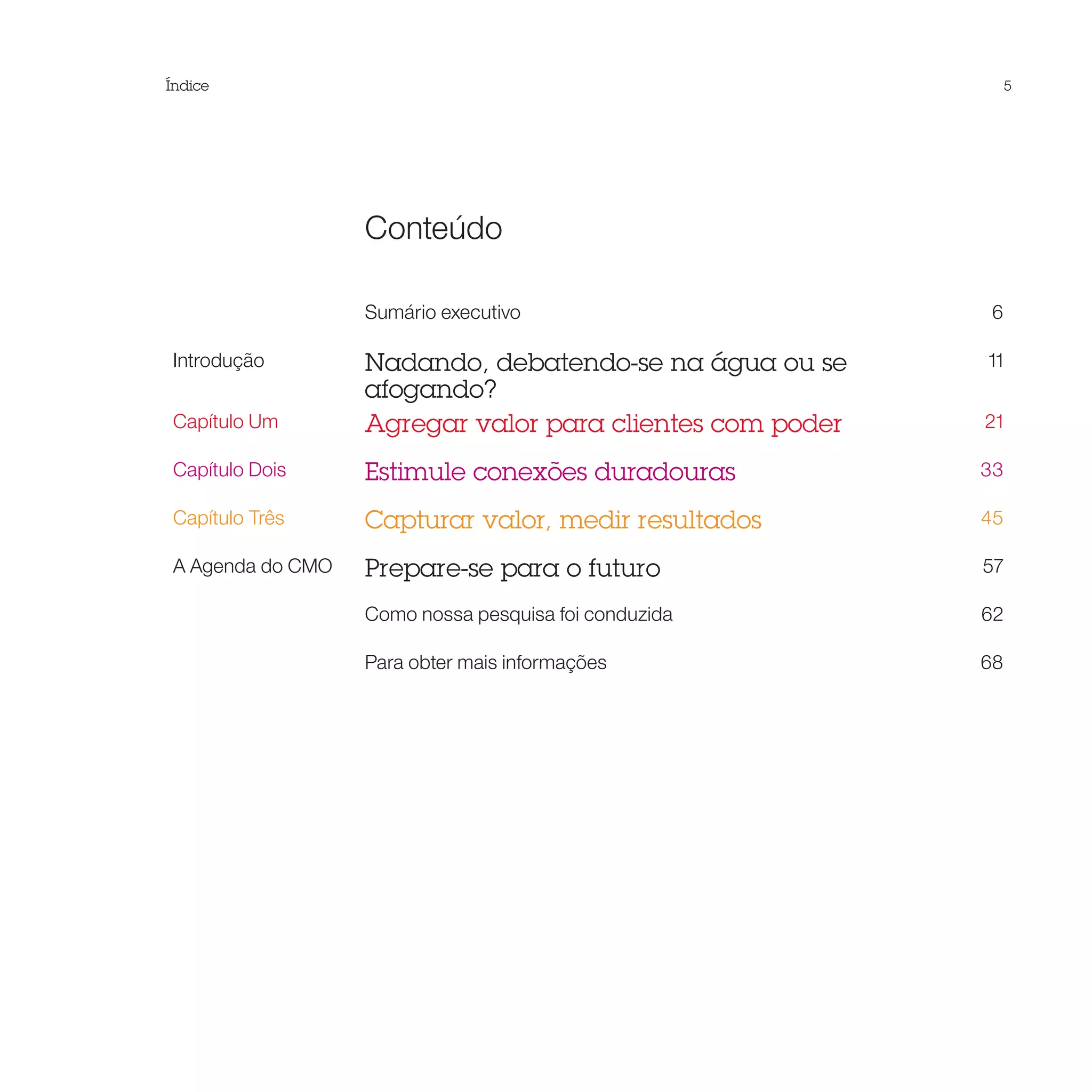 Índice                                                         5




                  Conteúdo

                  Sumário executivo                        6

Introdução        Nadando, debatendo-se na água ou se     11
                  afogando?
Capítulo Um       Agregar valor para clientes com poder   21

Capítulo Dois     Estimule conexões duradouras            33

Capítulo Três     Capturar valor, medir resultados        45

A Agenda do CMO   Prepare-se para o futuro                57

                  Como nossa pesquisa foi conduzida       62

                  Para obter mais informações             68
 