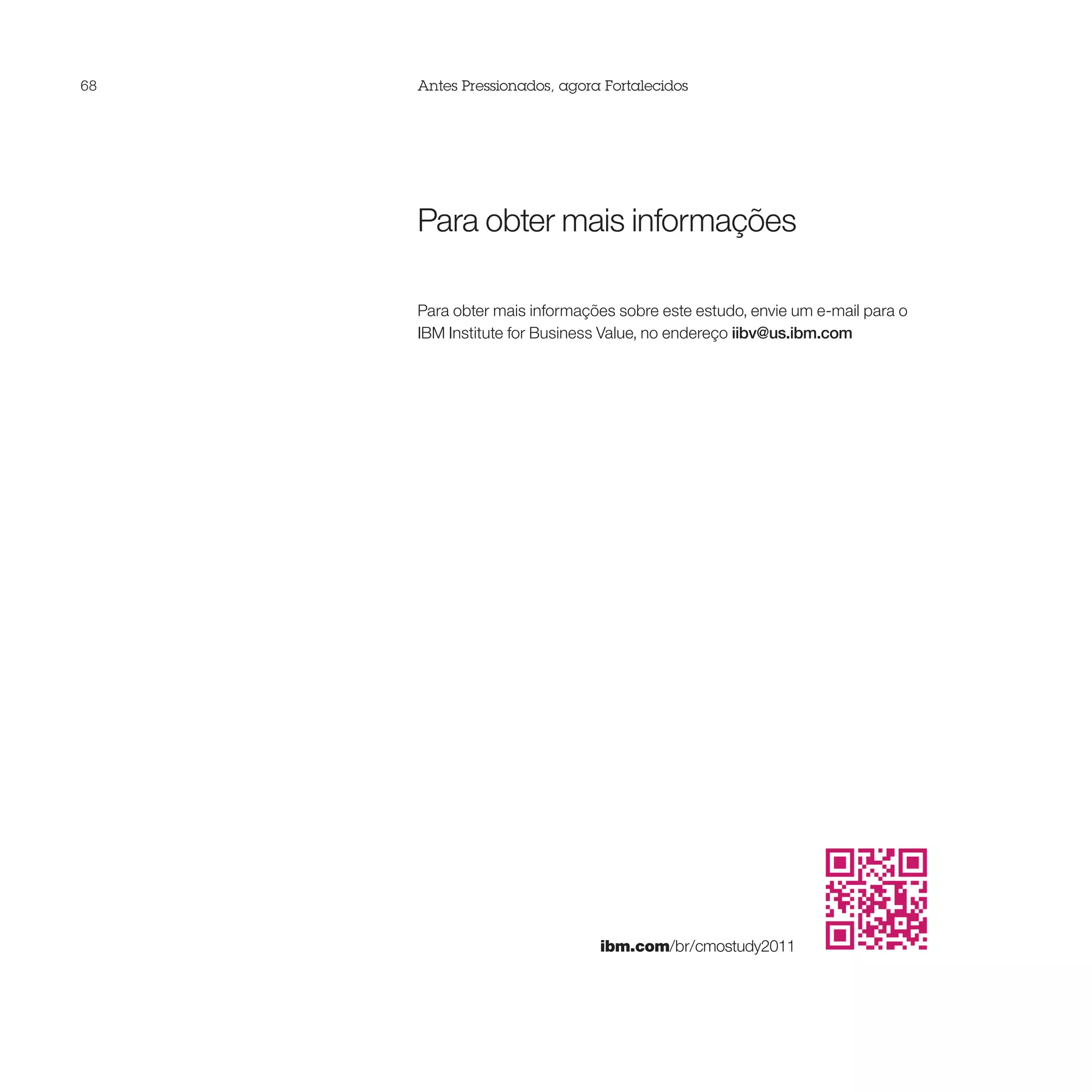 68   Antes Pressionados, agora Fortalecidos




     Para obter mais informações

     Para obter mais informações sobre este estudo, envie um e-mail para o
     IBM Institute for Business Value, no endereço iibv@us.ibm.com




                              ibm.com/br/cmostudy2011
 