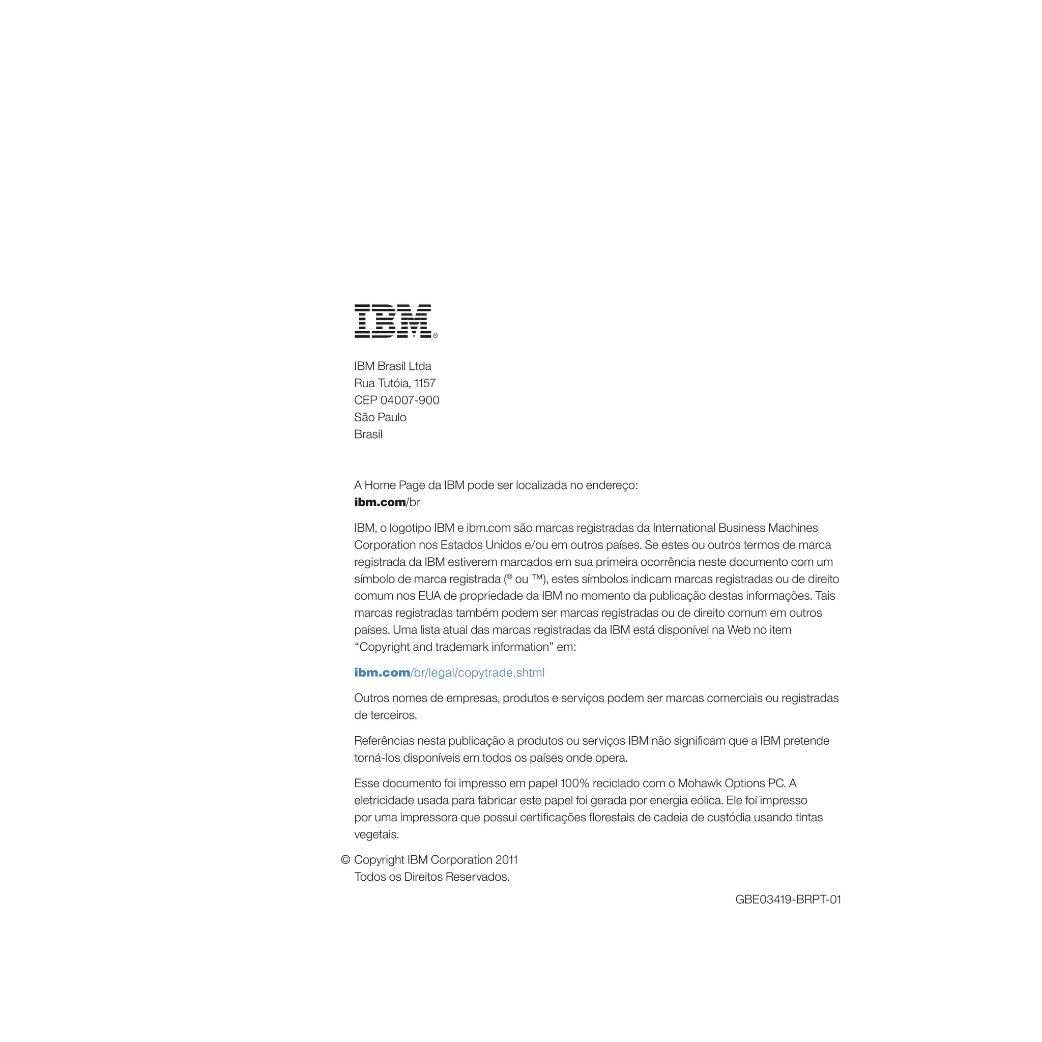 IBM Brasil Ltda
  Rua Tutóia, 1157
  CEP 04007-900
  São Paulo
  Brasil



  A Home Page da IBM pode ser localizada no endereço:
  ibm.com/br

  IBM, o logotipo IBM e ibm.com são marcas registradas da International Business Machines
  Corporation nos Estados Unidos e/ou em outros países. Se estes ou outros termos de marca
  registrada da IBM estiverem marcados em sua primeira ocorrência neste documento com um
  símbolo de marca registrada (® ou ™), estes símbolos indicam marcas registradas ou de direito
  comum nos EUA de propriedade da IBM no momento da publicação destas informações. Tais
  marcas registradas também podem ser marcas registradas ou de direito comum em outros
  países. Uma lista atual das marcas registradas da IBM está disponível na Web no item
  “Copyright and trademark information” em:

  ibm.com/br/legal/copytrade.shtml

  Outros nomes de empresas, produtos e serviços podem ser marcas comerciais ou registradas
  de terceiros.

  Referências nesta publicação a produtos ou serviços IBM não significam que a IBM pretende
  torná-los disponíveis em todos os países onde opera.

  Esse documento foi impresso em papel 100% reciclado com o Mohawk Options PC. A
  eletricidade usada para fabricar este papel foi gerada por energia eólica. Ele foi impresso
  por uma impressora que possui certificações florestais de cadeia de custódia usando tintas
  vegetais.

© Copyright IBM Corporation 2011
  Todos os Direitos Reservados.
                                                                            GBE03419-BRPT-01
 