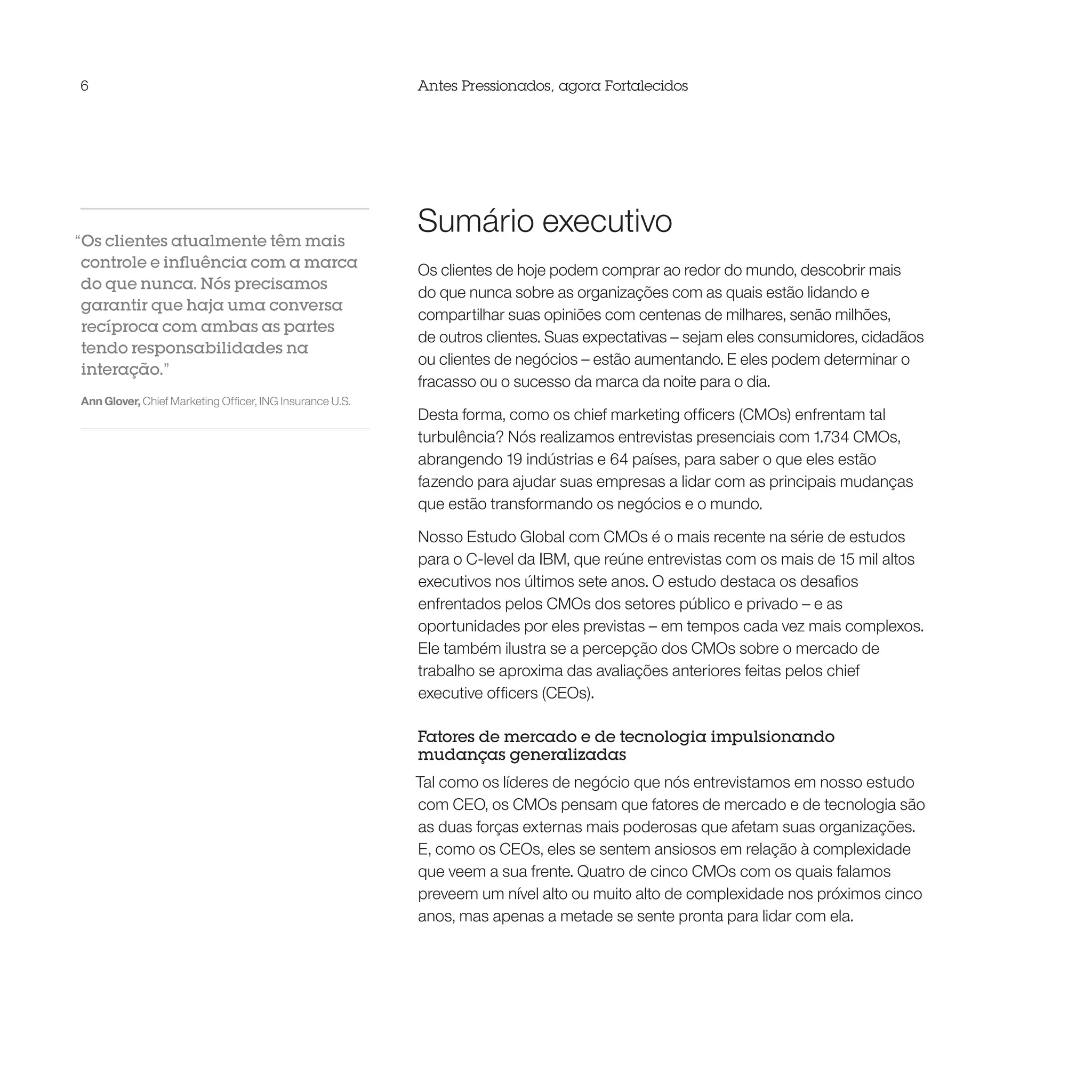6                                                         Antes Pressionados, agora Fortalecidos




“Os clientes atualmente têm mais
                                                          Sumário executivo
 controle e influência com a marca                        Os clientes de hoje podem comprar ao redor do mundo, descobrir mais
 do que nunca. Nós precisamos
                                                          do que nunca sobre as organizações com as quais estão lidando e
 garantir que haja uma conversa
                                                          compartilhar suas opiniões com centenas de milhares, senão milhões,
 recíproca com ambas as partes
                                                          de outros clientes. Suas expectativas – sejam eles consumidores, cidadãos
 tendo responsabilidades na
                                                          ou clientes de negócios – estão aumentando. E eles podem determinar o
 interação.”
                                                          fracasso ou o sucesso da marca da noite para o dia.
Ann Glover, Chief Marketing Officer, ING Insurance U.S.
                                                          Desta forma, como os chief marketing officers (CMOs) enfrentam tal
                                                          turbulência? Nós realizamos entrevistas presenciais com 1.734 CMOs,
                                                          abrangendo 19 indústrias e 64 países, para saber o que eles estão
                                                          fazendo para ajudar suas empresas a lidar com as principais mudanças
                                                          que estão transformando os negócios e o mundo.

                                                          Nosso Estudo Global com CMOs é o mais recente na série de estudos
                                                          para o C-level da IBM, que reúne entrevistas com os mais de 15 mil altos
                                                          executivos nos últimos sete anos. O estudo destaca os desafios
                                                          enfrentados pelos CMOs dos setores público e privado – e as
                                                          oportunidades por eles previstas – em tempos cada vez mais complexos.
                                                          Ele também ilustra se a percepção dos CMOs sobre o mercado de
                                                          trabalho se aproxima das avaliações anteriores feitas pelos chief
                                                          executive officers (CEOs).

                                                          Fatores de mercado e de tecnologia impulsionando
                                                          mudanças generalizadas
                                                          Tal como os líderes de negócio que nós entrevistamos em nosso estudo
                                                          com CEO, os CMOs pensam que fatores de mercado e de tecnologia são
                                                          as duas forças externas mais poderosas que afetam suas organizações.
                                                          E, como os CEOs, eles se sentem ansiosos em relação à complexidade
                                                          que veem a sua frente. Quatro de cinco CMOs com os quais falamos
                                                          preveem um nível alto ou muito alto de complexidade nos próximos cinco
                                                          anos, mas apenas a metade se sente pronta para lidar com ela.
 