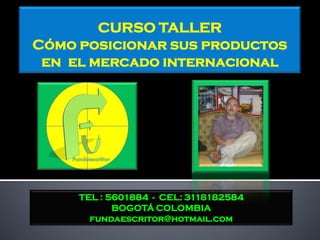 CURSO TALLER
Cómo posicionar sus productos
 en el mercado internacional




     TEL : 5601884 - CEL: 3118182584
            BOGOTÁ COLOMBIA
       fundaescritor@hotmail.com
 