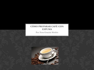 CÓMO PREPARAR CAFÉ CON
       ESPUMA
   Por: Nora Graciela Modolo
 