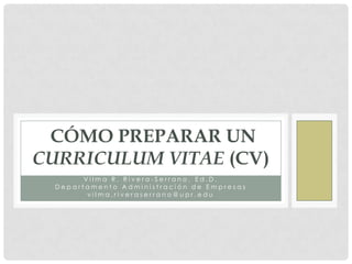 CÓMO PREPARAR UN
CURRICULUM VITAE (CV)
        Vilma R. Rivera-Serrano, Ed.D.
  Departamento Administración de Empresas
         vilma.riveraserrano@upr.edu
 