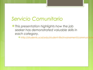 Servicio Comunitario
 This presentation highlights how the job
seeker has demonstrated valuable skills in
each category.
 http://students.ucsd.edu/student-life/involvement/community/re
 