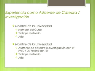 Experiencia como Asistente de Cátedra /
Investigación
 Nombre de la Universidad
 Nombre del Curso
 Trabajo realizado
 Año
 Nombre de la Universidad
 Asistente de cátedra o investigación con el
Prof. / Dr. Fulano de Tal
 Trabajo realizado
 Año
 