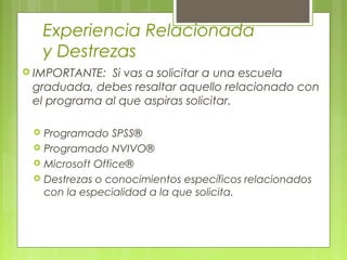 Experiencia Relacionada
y Destrezas
 IMPORTANTE: Si vas a solicitar a una escuela
graduada, debes resaltar aquello relacionado con
el programa al que aspiras solicitar.
 Programado SPSS®
 Programado NVIVO®
 Microsoft Office®
 Destrezas o conocimientos específicos relacionados
con la especialidad a la que solicita.
 
