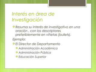 Interés en área de
Investigación
 Resuma su interés de investigativo en una
oración , con los descriptores
preferiblemente en viñetas (bullets).
Ejemplo:
 El Director de Departamento
 Administración Académica
 Administración Pública
 Educación Superior
 