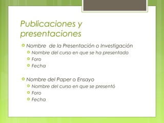 Publicaciones y
presentaciones
 Nombre de la Presentación o Investigación
 Nombre del curso en que se ha presentado
 Foro
 Fecha
 Nombre del Paper o Ensayo
 Nombre del curso en que se presentó
 Foro
 Fecha
 
